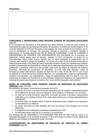 Propuestas:

CONCURSOS Y ASPIRACIONES PARA PROVEER CARGOS EN COLONIAS ESCOLARES
(pág.39)
En la Comisión de Normativa la ATD planteó que debe llamarse a Concurso para proveer en
efectividad los cargos de las Colonias Escolares, de acuerdo a lo votado por amplia mayoría en la
consulta realizada en ATD por Escuelas el año pasado. No hubo acuerdo en la Comisión, por lo
cual se presentaron al Consejo dos opciones: llamado a concurso o mantener llamado a
aspiraciones. El Consejo resolvió que NO SE REALICE CONCURSO Y QUE EL LLAMADO A
ASPIRACIONES NO PRIORICE LOS ANTECEDENTES EN COLONIAS. En la Comisión se
elaboraron nuevas bases para el llamado, dejando la ATD constancias en actas de su
disconformidad sobre varios puntos: planteó que no debe solicitarse la presentación de un
proyecto para aspirar a cargos de maestros, no acordó con exigir 19 de actividad computada ni
aptitud docente mayor a 90, dado que estos requisitos limitarían mucho los maestros que pudieran
acceder (considerando la disparidad de criterios de los diferentes departamentos con respecto a la
calificación a docentes). Esto fue lo que sucedió: para cubrir 36 cargos de maestros de Colonias
Escolares, solamente se presentaron 15 aspirantes. La ATD, ante esta situación, reiteró al
Consejo que debe mantenerse lo resuelto por Acta Ext. Nº 3, Res. Nº 42, del 14/1/13, por la cual
se ordenan en primer término los maestros efectivos, con antecedentes y luego sin antecedentes;
maestros concursantes, con antecedentes y luego sin antecedentes, lista A y lista B. A su vez
solicitó que se integre una Comisión en la que participen Directores y Maestros con experiencia en
Colonias Escolares para revisar la normativa. Aún no se recibió respuesta a esta solicitud.
BASES DE CONCURSO PARA PROVEER CARGOS DE MAESTROS DE EDUCACIÓN
ESPECIAL (págs. 42 a 46)
Se aprobaron las Bases, incorporando propuestas de la ATD:
• se puede concursar si se tiene formación específica para la subárea, independientemente
de la calificación docente y de si se trabaja en dicha subárea, en Especial o en otra área.
• en caso de no tener formación específica, se puede concursar si se tienen antecedentes
calificados en la subárea mínimo de 81 (salvo para sordos que se exige especialización o
capacitación)
• en ambos casos se requiere tener 5 años de desempeño como maestro en el organismo
(si necesidad de ser efectivo)
• se puede concursar por dos subáreas (por eso las fechas de las pruebas son en días
diferentes)
• la integración de los tribunales contempla lo planteado por ATD
• los deméritos tienen valor fijo (2 y 5 puntos) y no porcentual.
Sin embargo NO SE CONTEMPLA LO PLANTEADO POR ATD NI POR FUM en cuanto a la
Actividad Computada: en la Comisión se acordó 17,50 y el Consejo lo cambió a 18,50, dejando de
Maestros que trabajan en Especial sin poder concursar.
CATEGORIZACIÓN DE DIRECCIONES DE ESCUELAS DE PRÁCTICA DE TIEMPO
EXTENDIDO (pág.48)
http://asambleastecnicodocentesprimaria.blogspot.com/

4

 