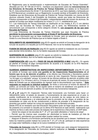 El “Reglamento para la transformación e implementación de Escuelas de Tiempo Extendido”,
difundido por Circ. Nº 108 del 21/10/13, mantiene una disposición sobre las remuneraciones de
los Directores de Escuelas de Práctica de Tiempo Extendido que estaba en la Resolución
No.31, Acta extraordinaria No.39 del 17 de diciembre de 2012, que fuera objetada y rechazada por
la ATD Nacional por considerar que un Reglamento no puede cambiar el Escalafón de Directores.
Establece que las Direcciones de Escuelas de Práctica de Tiempo Extendido con menos de 400
alumnos cobrarán Grado 5 del Escalafón de Directores, siendo que todas las Direcciones de
Práctica corresponden al Grado 6 del Escalafón, independientemente del número de alumnos. Se
planteó al Consejo que deben modificarse los incisos 3.1 y 3.1.1, estableciendo que:
3.1.- Las instituciones de Tiempo Extendido se clasificarán en los niveles A, B y C con idéntico
criterio que las Escuelas de Tiempo Completo, por lo tanto, los M/Directores recibirán la
remuneración que corresponda a dicha categoría (Grado 5), con excepción de las que sean
Escuelas de Práctica.
3.1.1.-Las Direcciones de Escuelas de Tiempo Extendido que sean Escuelas de Práctica
percibirán la remuneración correspondiente al Grado 6º del Escalafón de Directores.
No tenemos información que se haya modificado la Circular, pero se solucionó el pago como
Grado 6 a una Dirección de Práctica que se lo habían bajado a Grado 5.
REGLAMENTO DE ABANDERADOS (pág.40) En agosto se solicitó al Consejo la derogación de la
Circular de acuerdo a lo resuelto por la ATD Nacional. Aún no se ha recibido respuesta.
FUSION DE ESCUELAS RURALES (pág.40) En agosto se solicitó la instalación de una Comisión
para abordar dicha temática. Aún no ha habido respuesta del Consejo.
SUSPENSIÓN DE ALUMNOS (pág.41) En agosto se solicitó la instalación de una Comisión para
abordar dicha temática. Aún no ha habido respuesta del Consejo.
COMPENSACIÓN JICI (pág.48) y PAGO DE SALAS DOCENTES A MAC (pág.49) – En agosto
se planteó al Consejo el pago correspondiente de acuerdo a lo resuelto en la ATD Nacional.
Todavía no se ha recibido respuesta.
GUARDIAS ADMINISTRATIVAS EN INSPECCIONES DEPARTAMENTALES (pág.48) En julio
se solicitó al Consejo que exista una guardia en las Inspecciones Departamentales en el
horario que no es de atención al público, a los efectos que Directores y Secretarios puedan
entregar documentación, fundamentalmente al cierre de mes. Inspección Técnica responde que
“no ha lugar a lo solicitado” porque “el horario de las oficinas públicas de atención al público está
estipulado de 13 a 18 horas y de 8 a 13 horas en el período de verano. En ese horario funciona la
Mesa de Entrada que se responsabiliza de ingresar toda la documentación que ingresa...” Esta
respuesta no responde la solicitud realizada. Se limita a comunicar el horario de atención al
público, ya conocido por todos. No se expide sobre el reclamo de establecer una guardia en el
horario que no es de atención al público. En ese horario hay funcionarios trabajando.
7º, 8º y 9º (pág.41) En Inspección Técnica está funcionando una Comisión para hacer un
relevamiento sobre: el estado de situación y funcionamiento de esta experiencia en el país; la
posible modificación de la normativa que rige la provisión de los cargos de ciclo básico en
escuelas de la experiencia y el ordenamiento para la provisión de los cargos; el análisis de las
necesidades en cada una de las Jurisdicciones a efectos de proceder a la designación de los
docentes que podrán realizar los cursos de capacitación en los llamados anuales.
Desde ATD se ve necesario que sea Educación Secundaria quien se haga cargo de estos cursos.
Se presentó a la comisión lo resuelto por la última ATD Nacional en este sentido, reafirmando que
mientras se lleva a cabo este proceso de traspaso de la experiencia a Secundaria, el CEIP debe:
o Liberar los cargos en las escuelas de 7°, 8° y 9° que están afectados a “reserva de cargo”.
o Permitir que los mismos sean ocupados por efectividad (a través de traslados y/o lista de
concursantes), permitiendo que quienes elijan puedan realizar los cursos.
o Asegurar el derecho a la formación permanente de los docentes que lo deseen, habilitando que
todos los maestros puedan realizar los cursos de 7°, 8° y 9° a fin de participar en esta experiencia
y/o luego estar habilitados a elegir en la nueva modalidad en el CES.
Tribunales de Concurso (pág.49) La ATD planteó al Consejo que, para asegurar transparencia
en la designación de Tribunales de Concursos, debería realizarse un llamado a aspiraciones
http://asambleastecnicodocentesprimaria.blogspot.com/

5

 