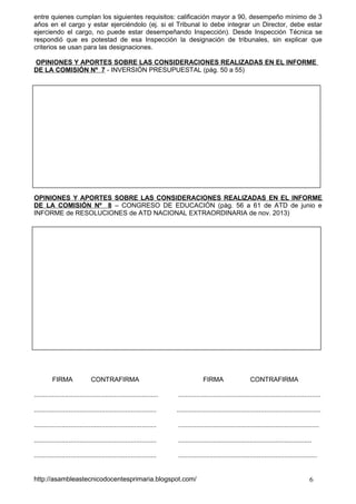 entre quienes cumplan los siguientes requisitos: calificación mayor a 90, desempeño mínimo de 3
años en el cargo y estar ejerciéndolo (ej. si el Tribunal lo debe integrar un Director, debe estar
ejerciendo el cargo, no puede estar desempeñando Inspección). Desde Inspección Técnica se
respondió que es potestad de esa Inspección la designación de tribunales, sin explicar que
criterios se usan para las designaciones.
OPINIONES Y APORTES SOBRE LAS CONSIDERACIONES REALIZADAS EN EL INFORME
DE LA COMISIÓN Nº 7 - INVERSIÓN PRESUPUESTAL (pág. 50 a 55)

OPINIONES Y APORTES SOBRE LAS CONSIDERACIONES REALIZADAS EN EL INFORME
DE LA COMISIÓN Nº 8 – CONGRESO DE EDUCACIÓN (pàg. 56 a 61 de ATD de junio e
INFORME de RESOLUCIONES de ATD NACIONAL EXTRAORDINARIA de nov. 2013)

FIRMA

CONTRAFIRMA

FIRMA

CONTRAFIRMA

....................................................................

..............................................................................

...................................................................

...............................................................................

...................................................................

.............................................................................

...................................................................

.........................................................................

...................................................................

............................................................................

http://asambleastecnicodocentesprimaria.blogspot.com/

6

 