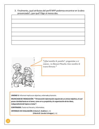 4
3. Finalmente, ¿qué atributos del perfil MYP podemos encontrar en la obra
presenciada?, ¿por qué? Elige al menos dos.
“¿Qué nombre le pondré? -preguntóse a sí
mismo-. Le llamaré Pinocho. Este nombre le
traerá fortuna.”
UNIDAD 3: Informarimplicaserobjetivo,ordenadoyhonesto.
ENUNCIADODE INDAGACIÓN:““El transmitirinformaciónrequierede un emisorobjetivo,el cual
posea claridadtantoen el tema, como en su propósitoy la organizacióndelasideas,
independientedel tópicoa tratar”.
CONTENIDOS: Textonoliterario,informativo.
CRITERIO/S DE EVALUACIÓN:CriterioC: Análisis(i,iii)
CriterioD: Usode la lengua(i,iv)
 