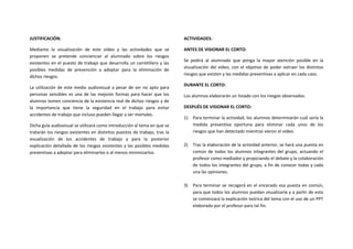 JUSTIFICACIÓN:                                                             ACTIVIDADES:

Mediante la visualización de este vídeo y las actividades que se           ANTES DE VISIONAR EL CORTO:
proponen se pretende concienciar al alumnado sobre los riesgos
                                                                           Se pedirá al alumnado que ponga la mayor atención posible en la
existentes en el puesto de trabajo que desarrolla un carretillero y las
                                                                           visualización del vídeo, con el objetivo de poder extraer los distintos
posibles medidas de prevención a adoptar para la eliminación de
                                                                           riesgos que existen y las medidas preventivas a aplicar en cada caso.
dichos riesgos.
                                                                           DURANTE EL CORTO:
La utilización de este medio audiovisual a pesar de ser no apto para
personas sensibles es una de las mejores formas para hacer que los         Los alumnos elaborarán un listado con los riesgos observados.
alumnos tomen conciencia de la existencia real de dichos riesgos y de
la importancia que tiene la seguridad en el trabajo para evitar            DESPUÉS DE VISIONAR EL CORTO:
accidentes de trabajo que incluso pueden llegar a ser mortales.
                                                                           1)   Para terminar la actividad, los alumnos determinarán cuál sería la
Dicha guía audiovisual se utilizará como introducción al tema en que se         medida preventiva oportuna para eliminar cada unos de los
tratarán los riesgos existentes en distintos puestos de trabajo, tras la        riesgos que han detectado mientras vieron el vídeo.
visualización de los accidentes de trabajo y para la posterior
explicación detallada de los riesgos existentes y las posibles medidas     2)   Tras la elaboración de la actividad anterior, se hará una puesta en
preventivas a adoptar para eliminarlos o al menos minimizarlos.                 común de todos los alumnos integrantes del grupo, actuando el
                                                                                profesor como mediador y propiciando el debate y la colaboración
                                                                                de todos los integrantes del grupo, a fin de conocer todas y cada
                                                                                una las opiniones.

                                                                           3)   Para terminar se recogerá en el encerado esa puesta en común,
                                                                                para que todos los alumnos puedan visualizarla y a partir de esto
                                                                                se comenzará la explicación teórica del tema con el uso de un PPT
                                                                                elaborado por el profesor para tal fin.
 