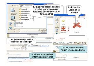 5.- Elegir la imagen desde el
archivo que lo contenga.
Recuerda que debe estar en
formato JPGE
6.- Picar dos
veces en la
imagen
7.- Fíjate que aquí está la
dirección de la imagen
9.- Picar en actualizar
información personal
8.- No olvides escribir
“algo” en este cuadrante.
 