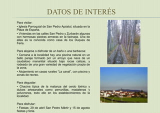 DATOS DE INTERÉS
Para visitar:
• Iglesia Parroquial de San Pedro Apóstol, situada en la
Plaza de España.
• Viviendas en las calles San Pedro y Zurbarán algunas
con hermosas piedras armeras en la fachada. Una de
ellas es la conocida como casa de los Duques de
Feria.
Para alojarse o disfrutar de un baño o una barbacoa:
• Cercana a la localidad hay una piscina natural en un
bello paraje formado por un arroyo que nace de un
caudaloso manantial situado bajo rocas calizas, y
rodeado de una gran variedad de vegetación propia de
la zona.
• Alojamiento en casas rurales “La canal”, con piscina y
zonas de recreo.
Para degustar:
• Chacina típica de la matanza del cerdo ibérico y
dulces artesanales como perrunillas, madalenas y
polvorones, todo ello en los establecimientos de la
localidad.
Para disfrutar:
• Fiestas: 29 de abril San Pedro Mártir y 15 de agosto
fiestas y feria.
 