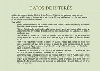 DATOS DE INTERÉS
Atalaya se encuentra entre Medina de las Torres y Valencia del Ventoso, en un terreno
pizarroso accidentado por las sierras de su nombre, Mora y las Casitas. La cobertura vegetal
es de dehesa, monte bajo y matorral.
Para visitar:
 Iglesia Parroquia católica de Nuestra Señora del Camino, Edificio de piedra y dividida en
tres cuerpos claramente diferenciados:
 Pilares: Actualmente perviven tres pilares que sirven como abrevadero a las bestias y,
ocasionalmente, en tiempos de restricciones, para consumo de los vecinos. Los pilares
existentes son:
 Pilar de Arriba: Situado al noreste del pueblo. Data de 1902 como así lo refleja una
inscripción en su cabecera. Posee dos caños de agua y dos cuerpos. Restaurado en
2007.
 Pilar de la República: Situado al oeste del pueblo. Posee dos caños de agua y un
cuerpo principal del que parte el agua, a través de unas canalizaciones de piedra,
llegando a un antiguo lavadero de piedra. En el siglo XXI se le agregó un depósito de
agua en sus inmediaciones.
 La Fuentecina ó Fuente Chica: Situada al suroeste del pueblo. Consiste en una
pequeña fuente de un solo caño situada a ras del suelo.
 Del mismo modo en las proximidades de Atalaya, sobre el sitio de "Los Leales", en un
paraje de singular belleza paisajística, perduran los restos de un viejo torreón de piedra,
erigido para atalayar los territorios del entorno, como avanzada del reino árabe de
Badajoz frente a los itinerarios de Jerez de los Caballeros y Segura de León, en cuya
ruta se encuentra.
 