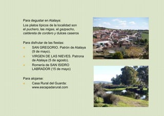 Para degustar en Atalaya:
Los platos típicos de la localidad son
el puchero, las migas, el gazpacho,
caldereta de cordero y dulces caseros
Para disfrutar de las fiestas:
 SAN GREGORIO. Patrón de Atalaya
(9 de mayo).
 VIRGEN DE LAS NIEVES. Patrona
de Atalaya (5 de agosto).
 Romería de SAN ISIDRO
LABRADOR (15 de mayo)
Para alojarse:
 Casa Rural del Guarda:
www.escapadarural.com
 