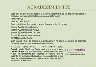 AGRADECIMIENTOS
Esta guía ha sido posible gracias a la ayuda inestimable de un grupo de personas y
entidades que han colaborado generosa y amablemente:
Fundación CB
IberCaja Obra Social
Equipo de Cultura Emprendedora de la Consejería de Educación
Excmo. Ayuntamiento Alconera
Excmo. Ayuntamiento de Atalaya
Excmo. Ayuntamiento de La Lapa
Excmo. Ayuntamiento de Valverde
CEDER Zafra-Río Bodión
Juan Manuel Flores es aficionado a la fotografía y ha estado encantado de cedernos
generosamente las que se encuentran en su blog.
Y nuestro padrino de la cooperativa: Antonio Núñez
Ossorio, de la Plataforma Social dedicada a la ornitología
Connect Birds que nos ha facilitado mucho nuestro trabajo
y que ha compartido con nosotros su tiempo, nos ha
sugerido los puntos de observación, y enseñado todo lo que
sabe del mundo de las aves, cuyo amor por ellas ha sabido
transmitirlo al alumnado.
 