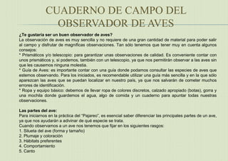 CUADERNO DE CAMPO DEL
OBSERVADOR DE AVES
¿Te gustaría ser un buen observador de aves?
La observación de aves es muy sencilla y no requiere de una gran cantidad de material para poder salir
al campo y disfrutar de magníficas observaciones. Tan sólo tenemos que tener muy en cuenta algunos
consejos:
* Prismáticos y/o telescopio: para garantizar unas observaciones de calidad. Es conveniente contar con
unos prismáticos y, si podemos, también con un telescopio, ya que nos permitirán observar a las aves sin
que les causemos ninguna molestia.
* Guía de Aves: es importante contar con una guía donde podamos consultar las especies de aves que
estemos observando. Para los iniciados, es recomendable utilizar una guía más sencilla y en la que sólo
aparezcan las aves que se puedan localizar en nuestro país, ya que nos salvarán de cometer muchos
errores de identificación.
* Ropa y equipo básico: debemos de llevar ropa de colores discretos, calzado apropiado (botas), gorra y
una mochila donde guardemos el agua, algo de comida y un cuaderno para apuntar todas nuestras
observaciones.
Las partes del ave:
Para iniciarnos en la práctica del “Pajareo”, es esencial saber diferenciar las principales partes de un ave,
ya que nos ayudarán a adivinar de qué especie se trata.
Cuando observamos a un ave nos tenemos que fijar en los siguientes rasgos:
1. Silueta del ave (forma y tamaño)
2. Plumaje y coloración
3. Hábitats preferentes
4. Comportamiento
5. Canto
 