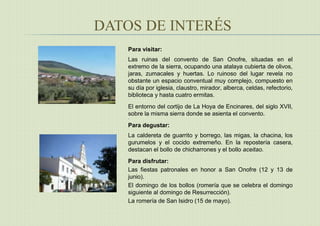 DATOS DE INTERÉS
Para visitar:
Las ruinas del convento de San Onofre, situadas en el
extremo de la sierra, ocupando una atalaya cubierta de olivos,
jaras, zumacales y huertas. Lo ruinoso del lugar revela no
obstante un espacio conventual muy complejo, compuesto en
su día por iglesia, claustro, mirador, alberca, celdas, refectorio,
biblioteca y hasta cuatro ermitas.
El entorno del cortijo de La Hoya de Encinares, del siglo XVII,
sobre la misma sierra donde se asienta el convento.

Para degustar:
La caldereta de guarrito y borrego, las migas, la chacina, los
gurumelos y el cocido extremeño. En la repostería casera,
destacan el bollo de chicharrones y el bollo aceitao.
Para disfrutar:
Las fiestas patronales en honor a San Onofre (12 y 13 de
junio).
El domingo de los bollos (romería que se celebra el domingo
siguiente al domingo de Resurrección).
La romería de San Isidro (15 de mayo).
 