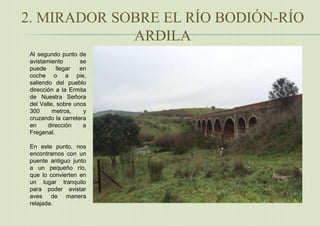 2. MIRADOR SOBRE EL RÍO BODIÓN-RÍO
ARDILA
Al segundo punto de
avistamiento se
puede llegar en
coche o a pie,
saliendo del pueblo
dirección a la Ermita
de Nuestra Señora
del Valle, sobre unos
300 metros, y
cruzando la carretera
en dirección a
Fregenal.
En este punto, nos
encontramos con un
puente antiguo junto
a un pequeño río,
que lo convierten en
un lugar tranquilo
para poder avistar
aves de manera
relajada.
 