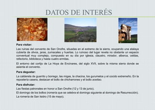 DATOS DE INTERÉS
Para visitar:
Las ruinas del convento de San Onofre, situadas en el extremo de la sierra, ocupando una atalaya
cubierta de olivos, jaras, zumacales y huertas. Lo ruinoso del lugar revela no obstante un espacio
conventual muy complejo, compuesto en su día por iglesia, claustro, mirador, alberca, celdas,
refectorio, biblioteca y hasta cuatro ermitas.
El entorno del cortijo de La Hoya de Encinares, del siglo XVII, sobre la misma sierra donde se
asienta el convento.

Para degustar:
La caldereta de guarrito y borrego, las migas, la chacina, los gurumelos y el cocido extremeño. En la
repostería casera, destacan el bollo de chicharrones y el bollo aceitao.
Para disfrutar:
Las fiestas patronales en honor a San Onofre (12 y 13 de junio).
El domingo de los bollos (romería que se celebra el domingo siguiente al domingo de Resurrección).
La romería de San Isidro (15 de mayo).
 