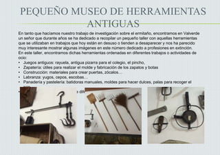PEQUEÑO MUSEO DE HERRAMIENTAS
ANTIGUAS
En tanto que hacíamos nuestro trabajo de investigación sobre el ermitaño, encontramos en Valverde
un señor que durante años se ha dedicado a recopilar un pequeño taller con aquellas herramientas
que se utilizaban en trabajos que hoy están en desuso o tienden a desaparecer y nos ha parecido
muy interesante mostrar algunas imágenes en este número dedicado a profesiones en extinción.
En este taller, encontramos dichas herramientas ordenadas en diferentes trabajos o actividades de
ocio:
• Juegos antiguos: rayuela, antigua pizarra para el colegio, el pincho,
• Zapatería: útiles para realizar el molde y fabricación de los zapatos y botas
• Construcción: materiales para crear puertas, zócalos…
• Labranza: yugos, cepos, escobas…
• Panadería y pastelería: batidoras manuales, moldes para hacer dulces, palas para recoger el
pan…
• Tareas del hogar: planchas de diferentes tamaños para la ropa
 