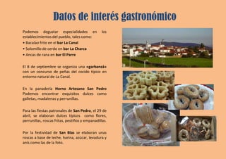 Datos de interés gastronómico
Podemos degustar especialidades en los
establecimientos del pueblo, tales como:
• Bacalao frito en el bar La Canal
• Solomillo de cerdo en bar La Charca
• Ancas de rana en bar El Parre
El 8 de septiembre se organiza una «garbanzá»
con un concurso de peñas del cocido típico en
entorno natural de La Canal.
En la panadería Horno Artesano San Pedro
Podemos encontrar exquisitos dulces como
galletas, madalenas y perrunillas.
Para las fiestas patronales de San Pedro, el 29 de
abril, se elaboran dulces típicos como flores,
perrunillas, roscas fritas, pestiños y empanadillas.
Por la festividad de San Blas se elaboran unas
roscas a base de leche, harina, azúcar, levadura y
anís como las de la foto.
 