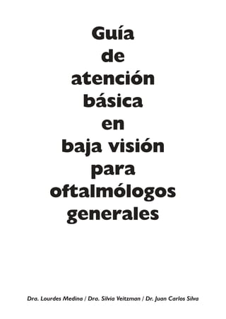 Guía
             de
          atención
           básica
             en
         baja visión
            para
        oftalmólogos
          generales



Dra. Lourdes Medina / Dra. Silvia Veitzman / Dr. Juan Carlos Silva
 
