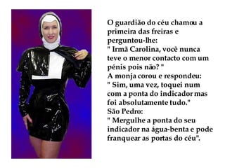O guardião do céu chamou a primeira das freiras e perguntou-lhe:  " Irmã Carolina, você nunca teve o menor contacto com um pénis pois não? " A monja corou e respondeu:  " Sim, uma vez, toquei num com a ponta do indicador mas foi absolutamente tudo." São Pedro:  " Mergulhe a ponta do seu indicador na água-benta e pode franquear as portas do céu". 