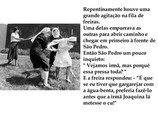 Repentinamente houve uma grande agitação na fila de freiras. Uma delas empurrava as outras para abrir caminho e chegar em primeiro à frente de São Pedro. Então São Pedro um pouco inquieto:  " Vejamos irmã, mas porquê essa pressa toda? " E a freira respondeu: - “É que se eu tiver que gargarejar com a água-benta, preferia fazê-lo antes que a irmã Joaquina lá metesse o cu!" 