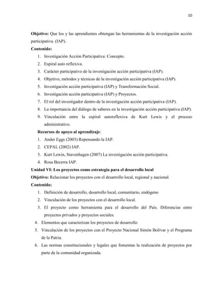 10
Objetivo: Que los y las aprendientes obtengan las herramientas de la investigación acción
participativa. (IAP).
Contenido:
1. Investigación Acción Participativa: Concepto.
2. Espiral auto reflexiva.
3. Carácter participativo de la investigación acción participativa (IAP).
4. Objetivo, métodos y técnicas de la investigación acción participativa (IAP).
5. Investigación acción participativa (IAP) y Transformación Social.
6. Investigación acción participativa (IAP) y Proyectos.
7. El rol del investigador dentro de la investigación acción participativa (IAP).
8. La importancia del diálogo de saberes en la investigación acción participativa (IAP).
9. Vinculación entre la espiral autoreflexiva de Kurt Lewis y el proceso
administrativo.
Recursos de apoyo al aprendizaje:
1. Ander Eggs (2003) Repensando la IAP.
2. CEPAL (2002) IAP.
3. Kurt Lewin, Stavenhagen (2007) La investigación acción participativa.
4. Rosa Becerra IAP.
Unidad VI: Los proyectos como estrategia para el desarrollo local
Objetivo: Relacionar los proyectos con el desarrollo local, regional y nacional.
Contenido:
1. Definición de desarrollo, desarrollo local, comunitario, endógeno
2. Vinculación de los proyectos con el desarrollo local.
3. El proyecto como herramienta para el desarrollo del País. Diferencias entre
proyectos privados y proyectos sociales.
4. Elementos que caracterizan los proyectos de desarrollo
5. Vinculación de los proyectos con el Proyecto Nacional Simón Bolívar y el Programa
de la Patria.
6. Las normas constitucionales y legales que fomentan la realización de proyectos por
parte de la comunidad organizada.
 