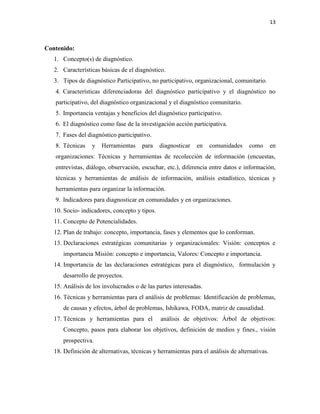13
Contenido:
1. Concepto(s) de diagnóstico.
2. Características básicas de el diagnóstico.
3. Tipos de diagnóstico Participativo, no participativo, organizacional, comunitario.
4. Características diferenciadoras del diagnóstico participativo y el diagnóstico no
participativo, del diagnóstico organizacional y el diagnóstico comunitario.
5. Importancia ventajas y beneficios del diagnóstico participativo.
6. El diagnóstico como fase de la investigación acción participativa.
7. Fases del diagnóstico participativo.
8. Técnicas y Herramientas para diagnosticar en comunidades como en
organizaciones: Técnicas y herramientas de recolección de información (encuestas,
entrevistas, diálogo, observación, escuchar, etc.), diferencia entre datos e información,
técnicas y herramientas de análisis de información, análisis estadístico, técnicas y
herramientas para organizar la información.
9. Indicadores para diagnosticar en comunidades y en organizaciones.
10. Socio- indicadores, concepto y tipos.
11. Concepto de Potencialidades.
12. Plan de trabajo: concepto, importancia, fases y elementos que lo conforman.
13. Declaraciones estratégicas comunitarias y organizacionales: Visión: conceptos e
importancia Misión: concepto e importancia, Valores: Concepto e importancia.
14. Importancia de las declaraciones estratégicas para el diagnóstico, formulación y
desarrollo de proyectos.
15. Análisis de los involucrados o de las partes interesadas.
16. Técnicas y herramientas para el análisis de problemas: Identificación de problemas,
de causas y efectos, árbol de problemas, Ishikawa, FODA, matriz de causalidad.
17. Técnicas y herramientas para el análisis de objetivos: Árbol de objetivos:
Concepto, pasos para elaborar los objetivos, definición de medios y fines., visión
prospectiva.
18. Definición de alternativas, técnicas y herramientas para el análisis de alternativas.
 