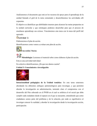 27
Analizaremos el documento que está en los recursos de apoyo para el aprendizaje de la
unidad llamado el grid de la meta comentado y desarrollaremos las actividades allí
expuestas.
El objetivo es identificar que debilidades tenemos para alcanzar las metas propuestas en
la unidad curricular y que estrategias podemos desarrollar para que el proceso de
enseñanza aprendizaje sea exitoso. Vincularemos esta tarea con la tarea del perfil del
egresado.
Actividad 2:
Elaboraremos el plan de acción.
Identificaremos como vamos a evaluar este plan de acción.
Una sesión 3 horas.
Metodología: Leeremos el material sobre como elaborar el plan de acción.
Esta es una actividad individual.
En colectivo identificaremos ¿De que nos damos cuenta?
Unidad 3: Conocimiento e investigación
Intencionalidad pedagógica de la Unidad temática: En este tema estaremos
abordando los diferentes enfoques epistemológicos para investigar, y que permiten
abordar la investigación en administración, teniendo claro el compromiso con el
desarrollo del País esbozado en el PNSB en el cual se enfatiza el rol social que debe
cumplir cada ciudadano desde el espacio en el que se encuentre, entendiendo que como
ciudadanos somos parte del problema y de la solución, por ende es significativo al
investigar conocer la realidad y abordar la investigación desde la investigación acción,
participación.
 