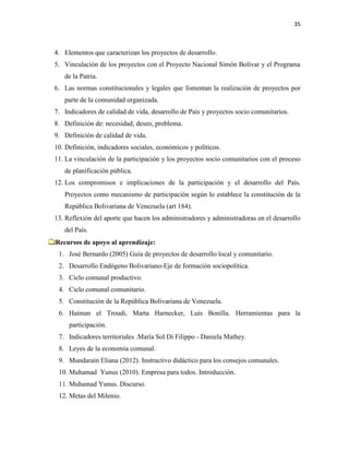 35
4. Elementos que caracterizan los proyectos de desarrollo.
5. Vinculación de los proyectos con el Proyecto Nacional Simón Bolívar y el Programa
de la Patria.
6. Las normas constitucionales y legales que fomentan la realización de proyectos por
parte de la comunidad organizada.
7. Indicadores de calidad de vida, desarrollo de País y proyectos socio comunitarios.
8. Definición de: necesidad, deseo, problema.
9. Definición de calidad de vida.
10. Definición, indicadores sociales, económicos y políticos.
11. La vinculación de la participación y los proyectos socio comunitarios con el proceso
de planificación pública.
12. Los compromisos e implicaciones de la participación y el desarrollo del País.
Proyectos como mecanismo de participación según lo establece la constitución de la
República Bolivariana de Venezuela (art 184).
13. Reflexión del aporte que hacen los administradores y administradoras en el desarrollo
del País.
Recursos de apoyo al aprendizaje:
1. José Bernardo (2005) Guía de proyectos de desarrollo local y comunitario.
2. Desarrollo Endógeno Bolivariano-Eje de formación sociopolítica.
3. Ciclo comunal productivo.
4. Ciclo comunal comunitario.
5. Constitución de la República Bolivariana de Venezuela.
6. Haiman el Troudi, Marta Harnecker, Luis Bonilla. Herramientas para la
participación.
7. Indicadores territoriales .María Sol Di Filippo - Daniela Mathey.
8. Leyes de la economía comunal.
9. Mundaraín Eliana (2012). Instructivo didáctico para los consejos comunales.
10. Muhamad Yunus (2010). Empresa para todos. Introducción.
11. Muhamad Yunus. Discurso.
12. Metas del Milenio.
 