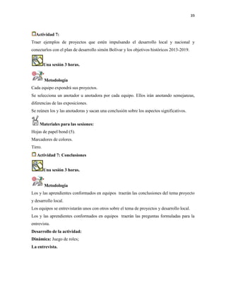 39
Actividad 7:
Traer ejemplos de proyectos que estén impulsando el desarrollo local y nacional y
conectarlos con el plan de desarrollo simón Bolívar y los objetivos históricos 2013-2019.
Una sesión 3 horas.
Metodología
Cada equipo expondrá sus proyectos.
Se selecciona un anotador u anotadora por cada equipo. Ellos irán anotando semejanzas,
diferencias de las exposiciones.
Se reúnen los y las anotadoras y sacan una conclusión sobre los aspectos significativos.
Materiales para las sesiones:
Hojas de papel bond (5).
Marcadores de colores.
Tirro.
Actividad 7: Conclusiones
Una sesión 3 horas.
Metodología
Los y las aprendientes conformados en equipos traerán las conclusiones del tema proyecto
y desarrollo local.
Los equipos se entrevistarán unos con otros sobre el tema de proyectos y desarrollo local.
Los y las aprendientes conformados en equipos traerán las preguntas formuladas para la
entrevista.
Desarrollo de la actividad:
Dinámica: Juego de roles;
La entrevista.
 