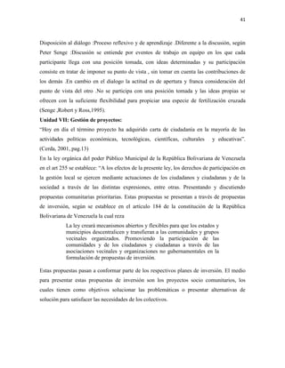 41
Disposición al diálogo :Proceso reflexivo y de aprendizaje .Diferente a la discusión, según
Peter Senge :Discusión se entiende por eventos de trabajo en equipo en los que cada
participante llega con una posición tomada, con ideas determinadas y su participación
consiste en tratar de imponer su punto de vista , sin tomar en cuenta las contribuciones de
los demás .En cambio en el dialogo la actitud es de apertura y franca consideración del
punto de vista del otro .No se participa con una posición tomada y las ideas propias se
ofrecen con la suficiente flexibilidad para propiciar una especie de fertilización cruzada
(Senge ,Robert y Ross,1995).
Unidad VII: Gestión de proyectos:
“Hoy en día el término proyecto ha adquirido carta de ciudadanía en la mayoría de las
actividades políticas económicas, tecnológicas, científicas, culturales y educativas”.
(Cerda, 2001, pag.13)
En la ley orgánica del poder Público Municipal de la República Bolivariana de Venezuela
en el art 255 se establece: “A los efectos de la presente ley, los derechos de participación en
la gestión local se ejercen mediante actuaciones de los ciudadanos y ciudadanas y de la
sociedad a través de las distintas expresiones, entre otras. Presentando y discutiendo
propuestas comunitarias prioritarias. Estas propuestas se presentan a través de propuestas
de inversión, según se establece en el artículo 184 de la constitución de la República
Bolivariana de Venezuela la cual reza
La ley creará mecanismos abiertos y flexibles para que los estados y
municipios descentralicen y transfieran a las comunidades y grupos
vecinales organizados. Promoviendo la participación de las
comunidades y de los ciudadanos y ciudadanas a través de las
asociaciones vecinales y organizaciones no gubernamentales en la
formulación de propuestas de inversión.
Estas propuestas pasan a conformar parte de los respectivos planes de inversión. El medio
para presentar estas propuestas de inversión son los proyectos socio comunitarios, los
cuales tienen como objetivos solucionar las problemáticas o presentar alternativas de
solución para satisfacer las necesidades de los colectivos.
 