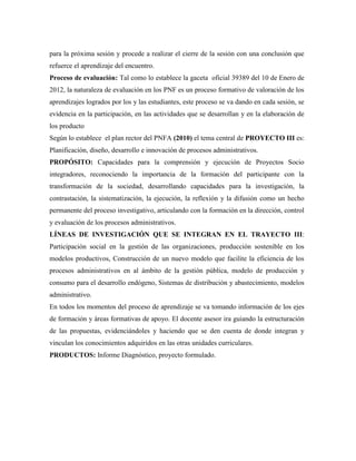 para la próxima sesión y procede a realizar el cierre de la sesión con una conclusión que
refuerce el aprendizaje del encuentro.
Proceso de evaluación: Tal como lo establece la gaceta oficial 39389 del 10 de Enero de
2012, la naturaleza de evaluación en los PNF es un proceso formativo de valoración de los
aprendizajes logrados por los y las estudiantes, este proceso se va dando en cada sesión, se
evidencia en la participación, en las actividades que se desarrollan y en la elaboración de
los producto
Según lo establece el plan rector del PNFA (2010) el tema central de PROYECTO III es:
Planificación, diseño, desarrollo e innovación de procesos administrativos.
PROPÓSITO: Capacidades para la comprensión y ejecución de Proyectos Socio
integradores, reconociendo la importancia de la formación del participante con la
transformación de la sociedad, desarrollando capacidades para la investigación, la
contrastación, la sistematización, la ejecución, la reflexión y la difusión como un hecho
permanente del proceso investigativo, articulando con la formación en la dirección, control
y evaluación de los procesos administrativos.
LÍNEAS DE INVESTIGACIÓN QUE SE INTEGRAN EN EL TRAYECTO III:
Participación social en la gestión de las organizaciones, producción sostenible en los
modelos productivos, Construcción de un nuevo modelo que facilite la eficiencia de los
procesos administrativos en al ámbito de la gestión pública, modelo de producción y
consumo para el desarrollo endógeno, Sistemas de distribución y abastecimiento, modelos
administrativo.
En todos los momentos del proceso de aprendizaje se va tomando información de los ejes
de formación y áreas formativas de apoyo. El docente asesor ira guiando la estructuración
de las propuestas, evidenciándoles y haciendo que se den cuenta de donde integran y
vinculan los conocimientos adquiridos en las otras unidades curriculares.
PRODUCTOS: Informe Diagnóstico, proyecto formulado.
 