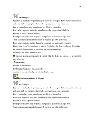 73
Metodología:
Leeremos el material y prepararemos por equipo los conceptos de los puntos identificados
en la actividad, con ejemplos relacionados al proyecto que están efectuando
Leer el material necesario para alcanzar los objetivos planteados.
Hacerse las preguntas necesarias para identificar la comprensión de lo leído.
Preparar lo indicado para exponerlo.
Los expositores deben traer preparado la exposición en láminas de papel bond.
Traer los ejemplos relacionándolos con el proyecto que están elaborando.
Los y las aprendientes traerán el material preparado por equipo para exponerlo.
El expositor será seleccionado por la docente facilitadora. Puede ser cualquiera del equipo.
En colectivo nutriremos las exposiciones que realice cada equipo.
Cada expositor tendrá máximo 15 min.
En estas sesiones es importante presentar todas las dudas que tenemos es el momento
para aclararlas.
Actividad 8:
Elaborar el presupuesto
Identificar estrategias de financiamiento
Analizar la sustentabilidad y sostenibilidad del proyecto.
Dos sesiones cada una de 3 horas.
Metodología:
Leeremos el material y prepararemos por equipo los conceptos de los puntos identificados
en la actividad, con ejemplos relacionados al proyecto que están efectuando.
Leer el material necesario para alcanzar los objetivos planteados.
Hacerse las preguntas necesarias para identificar la comprensión de lo leído.
Preparar lo indicado para exponerlo.
Los expositores deben traer preparado la exposición en láminas de papel bond.
Traer los ejemplos relacionándolos con el proyecto que están elaborando.
 