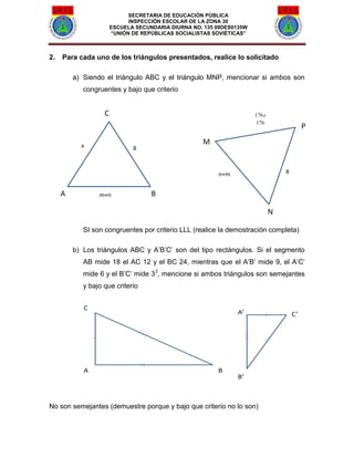 SECRETARIA DE EDUCACIÓN PÚBLICA
INSPECCIÓN ESCOLAR DE LA ZONA 30
ESCUELA SECUNDARIA DIURNA NO. 135 09DES0135W
“UNIÓN DE REPÚBLICAS SOCIALISTAS SOVIÉTICAS”
2. Para cada uno de los triángulos presentados, realice lo solicitado
a) Siendo el triángulo ABC y el triángulo MNP, mencionar si ambos son
congruentes y bajo que criterio
SI son congruentes por criterio LLL (realice la demostración completa)
b) Los triángulos ABC y A’B’C’ son del tipo rectángulos. Si el segmento
AB mide 18 el AC 12 y el BC 24, mientras que el A’B’ mide 9, el A’C’
mide 6 y el B’C’ mide 33
, mencione si ambos triángulos son semejantes
y bajo que criterio
No son semejantes (demuestre porque y bajo que criterio no lo son)
 