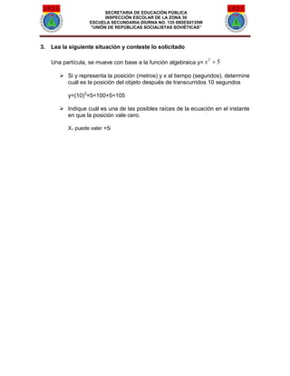 SECRETARIA DE EDUCACIÓN PÚBLICA
INSPECCIÓN ESCOLAR DE LA ZONA 30
ESCUELA SECUNDARIA DIURNA NO. 135 09DES0135W
“UNIÓN DE REPÚBLICAS SOCIALISTAS SOVIÉTICAS”
3. Lea la siguiente situación y conteste lo solicitado
Una partícula, se mueve con base a la función algebraica y= 52
x
 Si y representa la posición (metros) y x al tiempo (segundos), determine
cuál es la posición del objeto después de transcurridos 10 segundos
y=(10)2
+5=100+5=105
 Indique cuál es una de las posibles raíces de la ecuación en el instante
en que la posición vale cero.
X1 puede valer +5i
 