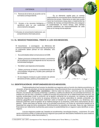 CRITERIOS                                                 DESCRIPCIÓN

    7.1. Tenencia de la tierra de acuerdo con la
        normativa correspondiente.                                 Es un elemento capital para un manejo
                                                          responsable de una empresa tener claridad sobre sus
                                                          derechos de acceso. Solamente en este caso puede
                                                          hacer las inversiones a largo plazo o implementar las
    7.2 . Acceso a los recursos biológicos y              medidas de manejo correspondientes para asegurar
        genéticos para su uso sostenible,                 la sostenibilidad. Al mismo tiempo, esta claridad
        previo derecho otorgado.                          permite establecer las responsabilidades de cada
                                                          actor en el manejo de las especies.

    7.3 Acceso al conocimiento tradicional, con
        consentimiento informado previo.


1.3. EL NEGOCIO TRADICIONAL FRENTE A LOS ECO-NEGOCIOS.


      El biocomercio o econegocio se diferencia del
      comercio tradicional en que implica que las empresas ya
      no solamente deben pensar en sus utilidades, sino
      también:

      Sus actividades deben enmarcarse en el CDB.
      ?

      ? promover el desarrollo humano y económico
      Deben
         de la población local que depende de los recursos de
         la diversidad biológica.

      No deben usar especies amenazadas.
      ?

      ? promover el interés y consentimiento de las
      Deben
         comunidades indígenas y locales para participar en
         las iniciativas.

      El eco-negocio involucra a gran número de actores
      ?
         del sector privado, público y la sociedad civil.


1.4. IDENTIFICACIÓN DE OPORTUNIDADES DE ECO-NEGOCIOS.
                 Tradicionalmente el ser humano ha decidido sus negocios solo en función de criterios económicos, la
       ubicación, el tipo de actividad, el nivel de operaciones, el tipo de producto final, sus procesos, etc. Hoy se utiliza
       la zonificación ecológica Eco- económica ( informa sobre los bienes y servicios que los ecosistemas
       ofrecen), los estudios de impacto ambiental ( cuantifica y cualifica los efectos de una actividad económica), los
       análisis de ciclo de vida ( cuantifica y cualifica el proceso de producción de un determinado bien-servicio), los

                                                                                                                                Ucayali Región
       reportes ambientales (mide la evolución de la gestión ambiental de la empresa), los sistemas de gestión
       ambiental (reporta la forma cómo la empresa enfrenta de manera sistemática la variable ambiental), los
       sistemas geográficos de información (informan sobre el tamaño de un eco-sistema y su dinámica), eco-
       balances (informan sobre la gestión de la materia-energía en la empresa), entre otros instrumentos de eco-
       gestión . Sobre esta base se decide cuál es la actividad económica y su límite de crecimiento basado en la
       capacidad de carga de dicho ecosistema. Definitivamente los estudios de mercado, flujos de caja, balances
       financieros son netamente insuficientes para evaluar la sostenibilidad de un negocio ó para identificar un eco-
       negocio.
                Los eco-negocios pueden ser: basados en ecoalimentos, tecnologías limpias y ecoturismo. En cada
        sector económico existe un potencial de eco-negocios que puede ser descubierto mediante los usos creativos
        de eco-instrumentos, antes mencionados (1)

 (1) SALAZAR B. José (2007) Econegocios en Perú: Nuevas Oportunidades para el Tercer Milenio. p. 5. Lima Perú..
 
