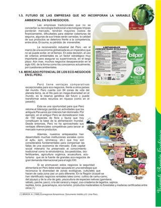 1.5. FUTURO DE LAS EMPRESAS QUE NO INCORPORAN LA VARIABLE
     AMBIENTAL EN SUS NEGOCIOS.
                Las empresas tradicionales que no se
     conviertan su tecnología tradicional a tecnologías limpias
     perderán mercado, tendrán mayores costos de
     financiamiento, dificultades para obtener coberturas de
     seguros, algunas de sus líneas serán cerradas, la calidad
     de sus productos se deteriora frente a la competencia,
     entre otros. En suma, su pérdida de irreversible.
                La reconversión industrial del Perú –en el
     marco de una economía globalizada es un imperativo que
     no se puede evitar, en el tiempo. En esta decisión, el uso
     de criterios ambientales es un factor estratégico muy
     importante para asegurar su supervivencia, en el largo
     plazo. Aún mas, muchos negocios desaparecerán en el
     siglo XXI, de la forma como los conocemos actualmente,
     por cuestiones ambientales.
1.6. MERCADO POTENCIAL DE LOS ECO-NEGOCIOS
     EN EL PERÚ.


                Perú tiene ventajas comparativas
     excepcionales para eco-negocios, frente a otros países
     del mundo. Perú cuenta con 84 zonas de vida del
     planeta tierra, es el 5to país en mega-diversidad en el
     mundo, es la reserva genética del futuro y puede
     transformar estos recursos en riqueza (como en el
     pasado).
               Esta es una oportunidad para que Perú
     retome el liderazgo perdido en actividades que los
     antiguos Peruanos por milenios han dominado. Por
     ejemplo, en el antiguo Perú se domesticaron más
     de 150 especies de flora y fauna que hoy
     constituyen la base de la alimentación mundial.
     Desde entonces, Perú no ha aprovechado sus
     ventajas diferenciales competitivas para lanzar al
     mercado nuevos productos.
                 Además, nuestros antepasados han
     desarrollado muchas instituciones sociales como
     el ayllu, ayni, sirvinacuy, etc.) que hoy son
     considerados fundamentales para compensar las
     fallas de una economía de mercado. Este capital
     social milenario ha preservado el conocimiento
     tradicional como la etnobotánica, bio-pesticidas, bio-
     fertilizantes, agricultura orgánica, acuacultura, eco-
     turismo que es la fuente de grandes eco-negocios de
     gran demanda internacional para el siglo XXI.                                                               Ucayali Región
                 Si se promueven estos negocios la seguridad
     alimentaria en Perú debe estar apoyada en una estrategia que
     reconozca la diversidad de zonas ecológicas, culturales que
     hacen de cada zona casi un país diferente. En la Región Ucayali se
     han identificado negocios rentables tales como: cultivo de camu-camu,
     del pijuayo y de la uña de gato, piscicultura de especies nativas (gamitana,
     sábalo, paiche, paco), cría del caracol y majaz, zoo-criaderos de lagartos, sajinos,
     reptiles, loros, guacamayos, eco-turismo, productos maderables no forestales y maderas certificadas entre
     otros (1)

(1) BRACK, A. (1998) Econegocios Amazónicos. Documento Inédito p.8. Lima Perú..
 