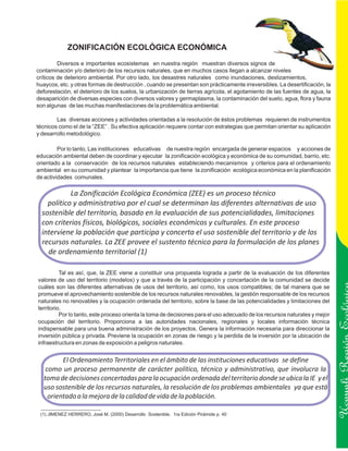 ZONIFICACIÓN ECOLÓGICA ECONÓMICA
         Diversos e importantes ecosistemas en nuestra región muestran diversos signos de
contaminación y/o deterioro de los recursos naturales, que en muchos casos llegan a alcanzar niveles
críticos de deterioro ambiental. Por otro lado, los desastres naturales como inundaciones, deslizamientos,
huaycos, etc. y otras formas de destrucción , cuando se presentan son prácticamente irreversibles. La desertificación, la
deforestación, el deterioro de los suelos, la urbanización de tierras agrícola, el agotamiento de las fuentes de agua, la
desaparición de diversas especies con diversos valores y germaplasma, la contaminación del suelo, agua, flora y fauna
son algunas de las muchas manifestaciones de la problemática ambiental.

        Las diversas acciones y actividades orientadas a la resolución de éstos problemas requieren de instrumentos
técnicos como el de la “ZEE” . Su efectiva aplicación requiere contar con estrategias que permitan orientar su aplicación
y desarrollo metodológico.

         Por lo tanto, Las instituciones educativas de nuestra región encargada de generar espacios y acciones de
educación ambiental deben de coordinar y ejecutar la zonificación ecológica y económica de su comunidad, barrio, etc.
orientado a la conservación de los recursos naturales estableciendo mecanismos y criterios para el ordenamiento
ambiental en su comunidad y plantear la importancia que tiene la zonificación ecológica económica en la planificación
de actividades comunales.

            La Zonificación Ecológica Económica (ZEE) es un proceso técnico
    político y administrativo por el cual se determinan las diferentes alternativas de uso
  sostenible del territorio, basado en la evaluación de sus potencialidades, limitaciones
  con criterios físicos, biológicos, sociales económicos y culturales. En este proceso
  interviene la población que participa y concerta el uso sostenible del territorio y de los
  recursos naturales. La ZEE provee el sustento técnico para la formulación de los planes
    de ordenamiento territorial (1)

          Tal es así, que, la ZEE viene a constituir una propuesta lograda a partir de la evaluación de los diferentes
valores de uso del territorio (modelos) y que a través de la participación y concertación de la comunidad se decide
cuáles son las diferentes alternativas de usos del territorio, así como, los usos compatibles; de tal manera que se
promueve el aprovechamiento sostenible de los recursos naturales renovables, la gestión responsable de los recursos
naturales no renovables y la ocupación ordenada del territorio, sobre la base de las potencialidades y limitaciones del
territorio.
          Por lo tanto, este proceso orienta la toma de decisiones para el uso adecuado de los recursos naturales y mejor
ocupación del territorio. Proporciona a las autoridades nacionales, regionales y locales información técnica
indispensable para una buena administración de los proyectos. Genera la información necesaria para direccionar la
inversión pública y privada. Previene la ocupación en zonas de riesgo y la perdida de la inversión por la ubicación de
infraestructura en zonas de exposición a peligros naturales.
                                                                                                                            Ucayali Región
          El Ordenamiento Territoriales en el ámbito de las instituciones educativas se define
    como un proceso permanente de carácter político, técnico y administrativo, que involucra la
   toma de decisiones concertadas para la ocupación ordenada del territorio donde se ubica la IE y el
   uso sostenible de los recursos naturales, la resolución de los problemas ambientales ya que está
     orientado a la mejora de la calidad de vida de la población.

 (1) JIMENEZ HERRERO, José M. (2000) Desarrollo Sostenible. 1ra Edición Pirámide p. 40
 