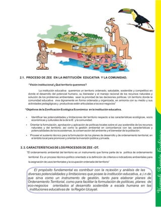 2.1. PROCESO DE ZEE EN LA INSTITUCIÓN EDUCATIVA Y LA COMUNIDAD.

     “Visión institucional ¿Qué territorio queremos?

              La institución educativa queremos un territorio ordenado, saludable, sostenible y competitivo en
     donde el desarrollo del potencial humano, su bienestar y el manejo racional de los recursos naturales y
     solución de los problemas ambientales sean la prioridad de las decisiones políticas. Un territorio donde la
     comunidad educativa viva dignamente en forma ordenada y organizada, en armonía con su medio y sus
     actividades pedagógicas y productivas estén articuladas a los eco-negocios”

   “Objetivos de la Zonificación Ecológica Económica en la institución educativa.

   Identificar las potencialidades y limitaciones del territorio respecto a las características ecológicas, socio
   ?
        económicas y culturales de la de la IE y la comunidad.
   ? la formulación, aprobación y aplicación de políticas locales sobre el uso sostenible de los recursos
   Orientar
        naturales y del territorio; así como la gestión ambiental en concordancia con las características y
        potencialidades de los ecosistemas, la conservación del ambiente y el bienestar de la población.
   ? el sustento técnico para la formulación de los planes de desarrollo y de ordenamiento territorial, en
   Proveer
        el ámbito local para promover y orientar la inversión pública y privada.


2. 2. CARACTERÍSTICAS DE LOS PROCESOS DE ZEE - OT.
    “El ordenamiento ambiental del territorio es un instrumento que forma parte de la política de ordenamiento
     territorial. Es un proceso técnico-político orientado a la definición de criterios e indicadores ambientales para
     la asignación de usos territoriales y la ocupación ordenada del territorio”
                                                                                                                         Ucayali Región
         El propósito fundamental es contribuir con la reflexión y análisis de las
     diversas potencialidades y limitaciones que posee la institución educativa, a fi n de
     que sirva como un instrumento de gestión, tanto para elaborar planes de
     Ordenamiento Territorial, como para facilitar la formulación de políticas, planes de
     eco-negocios orientados al desarrollo sostenible a escala humana en las
      instituciones educativas de la Región Ucayali.
 