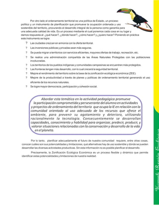 Por otro lado el ordenamiento territorial es una política de Estado, un proceso
político y un instrumento de planificación que promueve la ocupación ordenada y uso
sostenible del territorio, procurando el desarrollo integral de la persona como garantía para
una adecuada calidad de vida. Es un proceso mediante el cual ponemos cada cosa en su lugar y
damos respuesta al: ¿qué hacer?, ¿dónde hacer?, ¿cómo hacer? y ¿quiero hacer? Poniendo en práctica
este instrumento se logra:
   ? Las ciudades crezcan en armonía con la oferta territorial.
   ?   Las inversiones públicas y privadas sean más seguras.
   ?   Se pueda migrar a territorios con servicios eficientes, mayores ofertas de trabajo, recreación, etc.
   ?   Se realice una administración compartida de las Áreas Naturales Protegidas con las poblaciones
       involucradas.
   ?   Los territorios de los pueblos indígenas y comunidades campesinas se encuentren más protegidos.
   ?   Las fronteras tengan más desarrollo, con lo cual crecerá la seguridad territorial.
   ?   Mejore el rendimiento del territorio sobre la base de la zonificación ecológica económica (ZEE).
   ?   Mejore de la productividad a través de planes y políticas de ordenamiento territorial generando el uso
       eficiente de los recursos naturales.
   ?   Se logre mayor democracia, participación y cohesión social.



                Abordar esta temática en la actividad pedagógica promueve
          la participación comprometida y perseverante del alumno en actividades
        y proyectos de ordenamiento del territorio que ocupa la IE en relación con la
        comunidad orientado al uso adecuado de los recursos que ofrece el
        ambiente, para prevenir su agotamiento y deterioro, utilizando
        racionalmente la tecnología. Consecuentemente se desarrollan
        capacidades, conocimiento y habilidad para organizar, predecir, producir, y
         valorar situaciones relacionadas con la conservación y desarrollo de la vida
           en el planeta.

        Por lo tanto, planificar adecuadamente el futuro de nuestra comunidad requiere, entre otras cosas,
conocer cuáles son sus potencialidades y limitaciones, qué alternativas hay de uso sostenible y dónde se pueden
desarrollar las diversas actividades productivas. Sin esta información no es posible planificar el desarrollo.
         Precisamente, la Zonificación Ecológica Económica es un proceso flexible y dinámico que permite
identificar estas potencialidades y limitaciones de nuestra realidad.
                                                                                                                  Ucayali Región
 