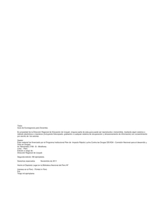 Título:
Guía de Econegocios para Docentes.

Es propiedad de la Dirección Regional de Educación de Ucayali, ninguna parte de esta guía puede ser reproducida o transmitida, mediante algún sistema o
método electrónico o mecánico (incluyendo fotocopiado, grabación o cualquier sistema de recuperación y almacenamiento de información) sin consentimiento
por escrito de los autores.

Gestor:
Este material fue financiado por el Programa Institucional Plan de Impacto Rápido Lucha Contra las Drogas DEVIDA - Comisión Nacional para el desarrollo y
Vida sin Drogas.
Av. Benavides 2199 - B - Miraflores.
Lima - Perú
Edición a cargo de :
Dirección Regional de Ucayali.

Segunda edición: Mil ejemplares.

Derechos reservados         Noviembre de 2011

Hecho el Depósito Legal en la Biblioteca Nacional del Perú Nª

Impreso en el Perú - Printed in Perú
Por
Tiraje mil ejemplares
 