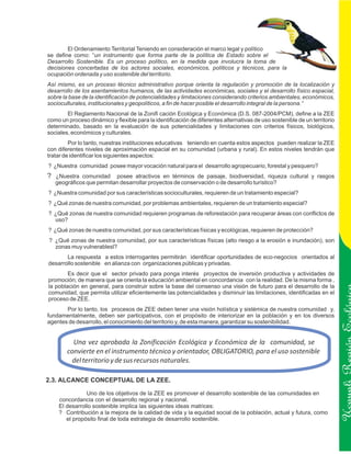 El Ordenamiento Territorial Teniendo en consideración el marco legal y político
se define como: “un instrumento que forma parte de la política de Estado sobre el
Desarrollo Sostenible. Es un proceso político, en la medida que involucra la toma de
decisiones concertadas de los actores sociales, económicos, políticos y técnicos, para la
ocupación ordenada y uso sostenible del territorio.
Así mismo, es un proceso técnico administrativo porque orienta la regulación y promoción de la localización y
desarrollo de los asentamientos humanos, de las actividades económicas, sociales y el desarrollo físico espacial,
sobre la base de la identificación de potencialidades y limitaciones considerando criterios ambientales, económicos,
socioculturales, institucionales y geopolíticos, a fin de hacer posible el desarrollo integral de la persona.”
        El Reglamento Nacional de la Zonifi cación Ecológica y Económica (D.S. 087-2004/PCM), define a la ZEE
como un proceso dinámico y flexible para la identificación de diferentes alternativas de uso sostenible de un territorio
determinado, basado en la evaluación de sus potencialidades y limitaciones con criterios físicos, biológicos,
sociales, económicos y culturales.
         Por lo tanto, nuestras instituciones educativas teniendo en cuenta estos aspectos pueden realizar la ZEE
con diferentes niveles de aproximación espacial en su comunidad (urbana y rural). En estos niveles tendrán que
tratar de identificar los siguientes aspectos:
? ¿Nuestra comunidad posee mayor vocación natural para el desarrollo agropecuario, forestal y pesquero?
? ¿Nuestra comunidad posee atractivos en términos de paisaje, biodiversidad, riqueza cultural y rasgos
   geográficos que permitan desarrollar proyectos de conservación o de desarrollo turístico?
? ¿Nuestra comunidad por sus características socioculturales, requieren de un tratamiento especial?
? ¿Qué zonas de nuestra comunidad, por problemas ambientales, requieren de un tratamiento especial?
? ¿Qué zonas de nuestra comunidad requieren programas de reforestación para recuperar áreas con conflictos de
  uso?
? ¿Qué zonas de nuestra comunidad, por sus características físicas y ecológicas, requieren de protección?
? ¿Qué zonas de nuestra comunidad, por sus características físicas (alto riesgo a la erosión e inundación), son
  zonas muy vulnerablesl?
       La respuesta a estos interrogantes permitirán identificar oportunidades de eco-negocios orientados al
desarrollo sostenible en alianza con organizaciones públicas y privadas.
        Es decir que el sector privado para ponga interés proyectos de inversión productiva y actividades de
promoción; de manera que se orienta la educación ambiental en concordancia con la realidad. De la misma forma ,
la población en general, para construir sobre la base del consenso una visión de futuro para el desarrollo de la
comunidad, que permita utilizar eficientemente las potencialidades y disminuir las limitaciones, identificadas en el
proceso de ZEE.
       Por lo tanto, los procesos de ZEE deben tener una visión holística y sistémica de nuestra comunidad y,
fundamentalmente, deben ser participativos, con el propósito de interiorizar en la población y en los diversos
agentes de desarrollo, el conocimiento del territorio y, de esta manera, garantizar su sostenibilidad.


          Una vez aprobada la Zonificación Ecológica y Económica de la comunidad, se
        convierte en el instrumento técnico y orientador, OBLIGATORIO, para el uso sostenible                              Ucayali Región
         del territorio y de sus recursos naturales.

2.3. ALCANCE CONCEPTUAL DE LA ZEE.

               Uno de los objetivos de la ZEE es promover el desarrollo sostenible de las comunidades en
    concordancia con el desarrollo regional y nacional.
    El desarrollo sostenible implica las siguientes ideas matrices:
    ? Contribución a la mejora de la calidad de vida y la equidad social de la población, actual y futura, como
       el propósito final de toda estrategia de desarrollo sostenible.
 