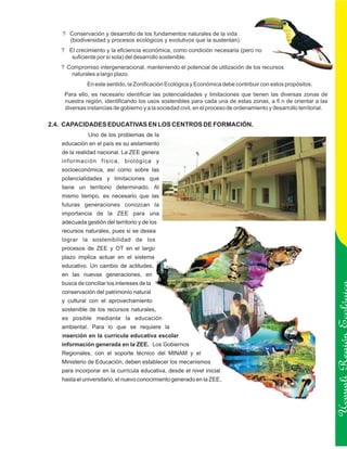 ? Conservación y desarrollo de los fundamentos naturales de la vida
     (biodiversidad y procesos ecológicos y evolutivos que la sustentan).
   ? El crecimiento y la eficiencia económica, como condición necesaria (pero no
      suficiente por sí sola) del desarrollo sostenible.
   ? Compromiso intergeneracional, manteniendo el potencial de utilización de los recursos
      naturales a largo plazo.
             En este sentido, la Zonificación Ecológica y Económica debe contribuir con estos propósitos.
    Para ello, es necesario identificar las potencialidades y limitaciones que tienen las diversas zonas de
    nuestra región, identificando los usos sostenibles para cada una de estas zonas, a fi n de orientar a las
    diversas instancias de gobierno y a la sociedad civil, en el proceso de ordenamiento y desarrollo territorial.

2.4. CAPACIDADES EDUCATIVAS EN LOS CENTROS DE FORMACIÓN.
              Uno de los problemas de la
   educación en el país es su aislamiento
   de la realidad nacional. La ZEE genera
   información física, biológica y
   socioeconómica, así como sobre las
   potencialidades y limitaciones que
   tiene un territorio determinado. Al
   mismo tiempo, es necesario que las
   futuras generaciones conozcan la
   importancia de la ZEE para una
   adecuada gestión del territorio y de los
   recursos naturales, pues si se desea
   lograr la sostenibilidad de los
   procesos de ZEE y OT en el largo
   plazo implica actuar en el sistema
   educativo. Un cambio de actitudes,
   en las nuevas generaciones, en
   busca de conciliar los intereses de la
   conservación del patrimonio natural
   y cultural con el aprovechamiento
   sostenible de los recursos naturales,
   es posible mediante la educación
   ambiental. Para lo que se requiere la


                                                                                                                     Ucayali Región
   inserción en la currícula educativa escolar
   información generada en la ZEE. Los Gobiernos
   Regionales, con el soporte técnico del MINAM y el
   Ministerio de Educación, deben establecer los mecanismos
   para incorporar en la currícula educativa, desde el nivel inicial
   hasta el universitario, el nuevo conocimiento generado en la ZEE.
 