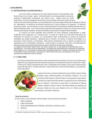 3. ECOALIMENTOS.
 3.1. FRUTOS NATIVOS O CULTIVOS NATIVOS (1)
              Los frutos nativos amazónicas han sido tradicionalmente comercializadas como
     fruta en fresco o con un bajo grado de transformación; sin embargo existen una serie de
     productos transformados innovadores que utilizan como materia prima los frutos
     amazónicas. Una de las categorías de productos que se pueden desarrollar a partir de estas
     frutas son los alimentos funcionales, la cual corresponde a una de las megas tendencias mundiales en el tema
     de alimentación. La definición de alimento funcional por la Unión Europea es la siguiente: “Un alimento
     funcional es aquél que más allá de su valor nutricional habitual ha demostrado satisfactoriamente tener un
     efecto beneficioso sobre una o más funciones específicas del organismo humano en una forma que resulte
     relevante para mejorar el estado de salud o bienestar y/o para reducir el riesgo de enfermedades”.
              El consumo de frutas tropicales está creciendo de forma acelerada, especialmente si están
     certificados como orgánicas o en “comercio justo”. La salud es el factor que más está influenciando las
     tendencias de consumo en Europa. Los consumidores están incrementando la compra de productos
     saludables que tengan beneficios especiales para el corazón, los huesos, el sistema inmunológico y la
     prevención contra el cáncer. Los alimentos están siendo considerados como un aporte a la salud por sus
     ingredientes como antioxidantes, probióticos, aceite omega-3 y proteínas, entre otros. Los fabricantes de
     alimentos están aprovechando esta tendencia para la fabricación de productos saludables.
     La categoría denominada “súper frutas”, las cuales cuentan con un alto grado de nutrientes tales como
     antioxidantes, ha crecido de forma significativa. La industria de procesamiento de alimentos ha entendido
     esta tendencia y ha comenzado a incorporarlas en bebidas deportivas, cereales y alimentos del diario. En
     el año 2006, la UE importó frutas tropicales por 1803 millones de euros, equivalentes al 9% de las
     importaciones totales de frutas en Europa.

    3.1.1.CAMU CAMU.

           La principal característica de la fruta es su alto contenido de ácido ascórbico. El camu camu contiene más
           vitamina C que cualquier otra fruta conocida en el planeta. El contenido de vitamina C oscila entre 1,800 y
           2,780 mg. por 100 grs. de pulpa de camu camu. Comparada con la naranja, el camu camu proporciona 30
           veces más vitamina C, 10 veces más hierro, 3 veces más niacin, dos veces más riboflavin, y cincuenta por
           ciento más fósforo.

                                               La pulpa de Camu Camu, se utiliza en la elaboración de Jugos, Néctares, Yogures, Helados,
                                              Mermeladas, Jaleas y Bebidas Alcohólicas o No Alcohólicas ( Refrescos ). Por su alto
                                                contenido de Acido Ascorbico o Vitamina C Natural, en la preparación de Jugos Exóticos,
                                                mezclando con Jugos de otras frutas tropicales. La pulpa de Camu Camu, deshidratada ya
                                                sea por Liofilizacion, o Atomización se puede utilizar en la elaboración de Cápsulas,
                                               Tabletas o Pastillas de Vitamina C Natural. Para fortificar Bebidas para deportistas, tipo
                                             nutraceutico, Bebidas tipo Citrus punch, Bebidas de fruta, etc. También para fortificar
                                         productos lácteos, como Yogures, Helados, etc.
                                                                                                                                            Ucayali Región
      Tipos de producto.
      El camu camu a nivel industrial, permite obtener cuatro productos principales:
           1.   Pulpa congelada
           2.   Pulpa concentrada
           3.   Pulpa deshidratada (polvo liofilizado, atomizado y secado al vacío )
           4.   Néctares.

       (1) Tratado de Cooperación Amazónica. (1996) Cultivo de frutales Amazónicos. Lima Perú. pp. 180- 218.
 