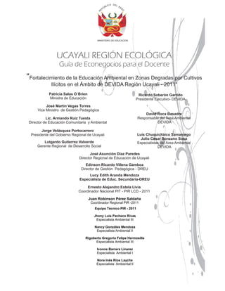 IC A D E L P
                                                Ú   BL                E   R
                                             EP




                                                                          Ú
                                         R
                                         MINISTERIO DE EDUCACIÓN




                UCAYALI REGIÓN ECOLÓGICA
                 Guía de Econegocios para el Docente
“Fortalecimiento de la Educación Ambiental en Zonas Degradas por Cultivos
            Ilícitos en el Ámbito de DEVIDA Región Ucayali - 2011"
           Patricia Salas O´Brien                                              Ricardo Soberón Garrido
           Ministra de Educación                                              Presidente Ejecutivo- DEVIDA
          José Martín Vegas Torres
     Vice Ministro de Gestión Pedagógica
                                                                                  David Roca Basadre
          Lic. Armando Ruiz Tuesta                                            Responsable del Área Ambiental
Director de Educación Comunitaria y Ambiental                                           DEVIDA

       Jorge Velásquez Portocarrero
 Presidente del Gobierno Regional de Ucayali                                  Luís Chuquichaico Samaniego
                                                                                Julio César Bonzano Sosa
        Lutgardo Gutierrez Valverde                                           Especialistas del Área Ambiental
    Gerente Regional de Desarrollo Social                                                 DEVIDA
                                   José Asunción Díaz Paredes
                             Director Regional de Educación de Ucayali
                                 Edinson Ricardo Villena Gamboa
                              Director de Gestión Pedagógica - DREU
                                  Lucy Edith Aranda Mendoza
                             Especialista de Educ. Secundaria-DREU

                                 Ernesto Alejandro Estela Livia
                            Coordinador Nacional PIT - PIR LCD - 2011

                                    Juan Robinson Pérez Saldaña
                                     Coordinador Regional PIR -2011
                                       Equipo Técnico PIR - 2011

                                       Jhony Luís Pacheco Rivas
                                        Especialista Ambiental III

                                       Nancy Gonzáles Mendoza
                                        Especialista Ambiental II

                                Rigoberto Gregorio Felipe Hermosilla
                                      Especialista Ambiental III

                                         Ivonne Barrera Linarez
                                         Especialista Ambiental I

                                        Nora Inés Ríos Layche
                                        Especialista Ambiental II
 