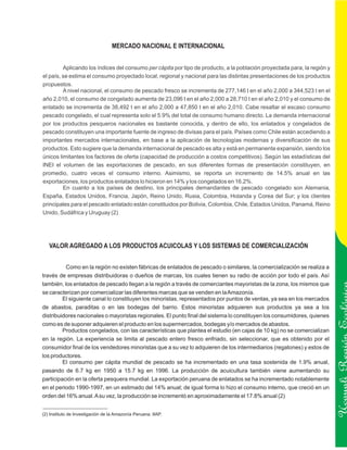 MERCADO NACIONAL E INTERNACIONAL


         Aplicando los índices del consumo per cápita por tipo de producto, a la población proyectada para, la región y
el país, se estima el consumo proyectado local, regional y nacional para las distintas presentaciones de los productos
propuestos.
         A nivel nacional, el consumo de pescado fresco se incrementa de 277,146 t en el año 2,000 a 344,523 t en el
año 2,010, el consumo de congelado aumenta de 23,096 t en el año 2,000 a 28,710 t en el año 2,010 y el consumo de
enlatado se incrementa de 38,492 t en el año 2,000 a 47,850 t en el año 2,010. Cabe resaltar el escaso consumo
pescado congelado, el cual representa solo el 5.9% del total de consumo humano directo. La demanda internacional
por los productos pesqueros nacionales es bastante conocida, y dentro de ello, los enlatados y congelados de
pescado constituyen una importante fuente de ingreso de divisas para el país. Países como Chile están accediendo a
importantes mercados internacionales, en base a la aplicación de tecnologías modernas y diversificación de sus
productos. Esto sugiere que la demanda internacional de pescado es alta y está en permanente expansión, siendo los
únicos limitantes los factores de oferta (capacidad de producción a costos competitivos). Según las estadísticas del
INEI el volumen de las exportaciones de pescado, en sus diferentes formas de presentación constituyen, en
promedio, cuatro veces el consumo interno. Asimismo, se reporta un incremento de 14.5% anual en las
exportaciones, los productos enlatados lo hicieron en 14% y los congelados en 16.2%.
         En cuanto a los países de destino, los principales demandantes de pescado congelado son Alemania,
España, Estados Unidos, Francia, Japón, Reino Unido, Rusia, Colombia, Holanda y Corea del Sur; y los clientes
principales para el pescado enlatado están constituidos por Bolivia, Colombia, Chile, Estados Unidos, Panamá, Reino
Unido, Sudáfrica y Uruguay (2)




   VALOR AGREGADO A LOS PRODUCTOS ACUICOLAS Y LOS SISTEMAS DE COMERCIALIZACIÓN


          Como en la región no existen fábricas de enlatados de pescado o similares, la comercialización se realiza a
través de empresas distribuidoras o dueños de marcas, los cuales tienen su radio de acción por todo el país. Así
también, los enlatados de pescado llegan a la región a través de comerciantes mayoristas de la zona, los mismos que
se caracterizan por comercializar las diferentes marcas que se venden en la Amazonía.
         El siguiente canal lo constituyen los minoristas, representados por puntos de ventas, ya sea en los mercados
de abastos, paraditas o en las bodegas del barrio. Estos minoristas adquieren sus productos ya sea a los
distribuidores nacionales o mayoristas regionales. El punto final del sistema lo constituyen los consumidores, quienes
como es de suponer adquieren el producto en los supermercados, bodegas y/o mercados de abastos.
         Productos congelados, con las características que plantea el estudio (en cajas de 10 kg) no se comercializan

                                                                                                                          Ucayali Región
en la región. La experiencia se limita al pescado entero fresco enfriado, sin seleccionar, que es obtenido por el
consumidor final de los vendedores minoristas que a su vez lo adquieren de los intermediarios (regatones) y estos de
los productores.
         El consumo per cápita mundial de pescado se ha incrementado en una tasa sostenida de 1.9% anual,
pasando de 6.7 kg en 1950 a 15.7 kg en 1996. La producción de acuicultura también viene aumentando su
participación en la oferta pesquera mundial. La exportación peruana de enlatados se ha incrementado notablemente
en el periodo 1990-1997, en un estimado del 14% anual; de igual forma lo hizo el consumo interno, que creció en un
orden del 16% anual. A su vez, la producción se incrementó en aproximadamente el 17.8% anual (2)


(2) Instituto de Investigación de la Amazonía Peruana. IIAP.
 