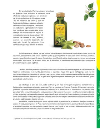 En la actualidad el Perú se ubica en tercer lugar
en América Latina en cuanto al desarrollo de la
oferta de productos orgánicos, con alrededor
de 40 mil productores en 20 regiones, unas
150 mil hectáreas de cultivo y 200 mil
hectáreas de bosques y pastos naturales
certificados como ecológicos. La mayoría
de productores orgánicos tiene menos de
tres hectáreas, pero organizados y con
enfoque de asociatividad han llegado al
mercado internacional donde colocan 160
millones de dólares al año, teniendo
además un creciente desarrollo del
mercado local formalizado (con
certificación) que llega al millón de dólares.




        Aproximadamente más de 100.000 familias peruanas están directamente involucradas con los productos
orgánicos, destacando el café, cacao y banano y otro grupo importante de productos como: el mango, aceituna,
palmito, maca (Lepidium meyenii), yacón (Smallanthus sonchifolius), azúcar, tarwi, amaranto, hierbas aromáticas y
medicinales, entre otros. De la misma forma, en la actualidad se han identificado incentivos para promover la
producción de piña y palto orgánico.



       La oferta actual de productos orgánicos aún no cubre una demanda creciente a pesar de los 27 millones de
hectáreas certificadas a nivel mundial. La demanda se expande a mayor ritmo que la oferta porque cada vez hay
más consumidores con capacidad de compra y que a su vez exigen productos inocuos y de calidad, también porque
muchos consumidores identifican que la agricultura orgánica respeta el ambiente y los recursos naturales, y está
asociada a la salud humana.


         La estrategia, al cabo de años, debe continuar y con más ahínco para mejorar su competitividad y
fortalecer las capacidades nacionales para que el Perú se convierte en Potencia Orgánica. El mercado interno de
productos orgánicos evidencia poco desarrollo, debilidad en la aplicación de la normatividad y autoridad para
garantizar a los consumidores que los productos siguen el proceso de inspección y certificación en concordancia
con los protocolos internacionales. Además, es aun insuficiente la investigación en productos orgánicos por parte

                                                                                                                     Ucayali Región
de las entidades del sector público y privado y no se cuenta con una red para la transferencia de conocimientos en
productos orgánicos para el sector privado.
         Finalmente, una de las mayores tareas seguirá siendo la promoción de la INNOVACION para facilitar el
acceso de productos orgánicos de Perú a los mercados tanto externo como interno, acentuando confianza en base
a la calidad, inocuidad y/o diferenciación cuando fuera el caso. Hacer lo que se dice y poder demostrarlo en los
conceptos de producto-mercado y producto-cliente es la siguiente tarea.




 (1) Tratado de Cooperación Amazónica. (1996) Cultivo de frutales Amazónicos. Lima Perú. pp. 222 - 230
 