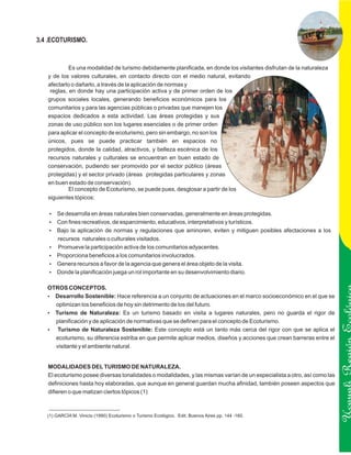 3.4 .ECOTURISMO.


            Es una modalidad de turismo debidamente planificada, en donde los visitantes disfrutan de la naturaleza
   y de los valores culturales, en contacto directo con el medio natural, evitando
   afectarlo o dañarlo, a través de la aplicación de normas y
    reglas, en donde hay una participación activa y de primer orden de los
   grupos sociales locales, generando beneficios económicos para los
   comunitarios y para las agencias públicas o privadas que manejen los
   espacios dedicados a esta actividad. Las áreas protegidas y sus
   zonas de uso público son los lugares esenciales o de primer orden
   para aplicar el concepto de ecoturismo, pero sin embargo, no son los
   únicos, pues se puede practicar también en espacios no
   protegidos, donde la calidad, atractivos, y belleza escénica de los
   recursos naturales y culturales se encuentran en buen estado de
   conservación, pudiendo ser promovido por el sector público (áreas
   protegidas) y el sector privado (áreas protegidas particulares y zonas
   en buen estado de conservación).
            El concepto de Ecoturismo, se puede pues, desglosar a partir de los
   siguientes tópicos:

    Se desarrolla en áreas naturales bien conservadas, generalmente en áreas protegidas.
    ?
    ? recreativos, de esparcimiento, educativos, interpretativos y turísticos.
    Con fines
    ? aplicación de normas y regulaciones que aminoren, eviten y mitiguen posibles afectaciones a los
    Bajo la
    recursos naturales o culturales visitados.
    Promueve la participación activa de los comunitarios adyacentes.
    ?
    Proporciona beneficios a los comunitarios involucrados.
    ?
    ? recursos a favor de la agencia que genera el área objeto de la visita.
    Genera
    ?la planificación juega un rol importante en su desenvolvimiento diario.
    Donde

   OTROS CONCEPTOS.
   Desarrollo Sostenible: Hace referencia a un conjunto de actuaciones en el marco socioeconómico en el que se
   ?
       optimizan los beneficios de hoy sin detrimento de los del futuro.
   ? de Naturaleza: Es un turismo basado en visita a lugares naturales, pero no guarda el rigor de
   Turismo
   planificación y de aplicación de normativas que se definen para el concepto de Ecoturismo.
   ?Turismo de Naturaleza Sostenible: Este concepto está un tanto más cerca del rigor con que se aplica el
   ecoturismo, su diferencia estriba en que permite aplicar medios, diseños y acciones que crean barreras entre el
   visitante y el ambiente natural.
                                                                                                                         Ucayali Región
   MODALIDADES DEL TURISMO DE NATURALEZA.
   El ecoturismo posee diversas tonalidades o modalidades, y las mismas varían de un especialista a otro, así como las
   definiciones hasta hoy elaboradas, que aunque en general guardan mucha afinidad, también poseen aspectos que
   difieren o que matizan ciertos tópicos (1)



   (1) GARCÍA M. Vinicio (1990) Ecoturismo o Turismo Ecológico. Edit. Buenos Aires pp. 144 -160.
 