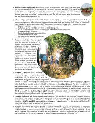 Ecoturismo Puro o Ecológico: Hace referencia a la modalidad en que la visita, recorrido o viaje
?
   se fundamenta en la oferta de los atractivos naturales y culturales, teniendo como objeto de
   visita, las áreas protegidas y sus zonas de uso público, donde la participación comunitaria se
   integra a partir de pequeñas y medianas empresas: Servicio de guías, venta de artesanía,
   servicio de alimento, alojamiento, etc.

? de Aventura: Es una modalidad en donde él o el grupo de visitantes, se enfrentan a dificultades, a
Turismo
   riesgos, esfuerzos en rutas, caminos, cursos de agua hasta llegar a un destino final, siendo su satisfacción
   vencer todos los obstáculos que se pueden presentar durante el trayecto. Son ejemplo de esta modalidad.
    ? montaña.
       Escalar
    ? a cuevas profundas y oscuras auxiliado de equipos.
       Penetrar
    ?  Hacer travesías en vehículos de doble tracción por carreteras de difícil acceso.
    ? en ríos procelosos.
       Navegar
    ?  Caminatas a caballos en lugares difíciles.
    ? en lugares difíciles.
       Ciclismo
    ?en fondos marinos difíciles, etc.
       Buceo

? rural: Se refiere a aquella
Turismo
   actividad que incluye paseo por el
   campo para observar prácticas
   culturales en fincas, granjas a
   través de la agropecuaria y la
   agroindustria. Los visitantes se
   ponen en contacto con
   agricultores o asociaciones de
   éstos, y en algunos casos el
   tours incluye pernoctar en
   casas o habitaciones
   preparadas para estos casos,
   pero con todo el diseño y
   ambientación del campo.

Turismo Científico: Aquí nosotros
?
   diferimos de algunos académicos, en esta
   modalidad, que la refieren a la oferta de
   Estaciones Biológicas, que ofrecen alojamiento, a
   cambio de pagos, a investigadores, para trabajar en diferentes campos (botánica, zoología, ecología, biología,
   etc.). Esto desde nuestro punto de vista no es turismo, es investigación pura. Por tanto concebimos el
   turismo científico, como aquel en que el visitante se mueve a una zona natural poco perturbada o un área
   protegida específica con fines exclusivos de observar uno o varios elementos de la biodiversidad, de carácter
   físico, geomorfológico, cultural, singular o particular, conocer de este (os); recibir información, educarse, pero
   también acompañado de la recreación y el esparcimiento.
                                                                                                                        Ucayali Región
? recreativo, de esparcimiento y educativo: Es una modalidad que se puede hacer en cualquier
Turismo
   escenario: Rural, parques privados, áreas protegidas, bosques nacionales, pero en el que el visitante quiere
   sentirse relajado y su objetivo primario es la recreación y esparcimiento y en última instancia la educación
   sin mucho esfuerzo, pero en contacto con la naturaleza.

Turismo Educativo: El objetivo básico es recibir información, guiado por profesores o intérpretes
?
   especializados, en senderos, centros de visitantes, en lugares bien conservados, áreas naturales o áreas
   protegidas. Son ejemplo de esta modalidad los paseos a Áreas Protegidas, de estudiantes, en donde además
   de nutrirse o educarse con informaciones, se tiene como elemento secundario la recreación.
 