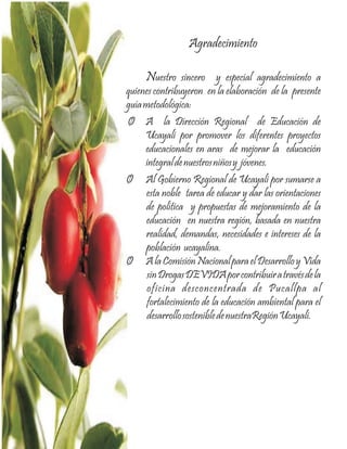 Agradecimiento

     Nuestro sincero y especial agradecimiento a
quienes contribuyeron en la elaboración de la presente
guía metodológica:
Ø A la Dirección Regional de Educación de
     Ucayali por promover los diferentes proyectos
     educacionales en aras de mejorar la educación
     integral de nuestros niños y jóvenes.
Ø Al Gobierno Regional de Ucayali por sumarse a
     esta noble tarea de educar y dar las orientaciones
     de política y propuestas de mejoramiento de la
     educación en nuestra región, basada en nuestra
     realidad, demandas, necesidades e intereses de la
     población ucayalina.
Ø A la Comisión Nacional para el Desarrollo y Vida
      sin Drogas DEVIDA por contribuir a través de la
      oficina desconcentrada de Pucallpa al
      fortalecimiento de la educación ambiental para el
      desarrollo sostenible de nuestraRegión Ucayali.
 