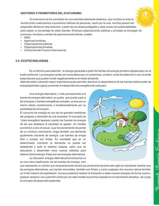 GESTORES O PROMOTORES DEL ECOTURISMO.

         El ecoturismo se ha convertido en una actividad altamente dinámica, que moviliza en todo el
  mundo entre cuatrocientos a quinientos millones de personas, razón por la cual, muchos países han
  preparado ofertas en esta dirección, a partir de sus áreas protegidas y otras zonas con potencialidades
  para captar un porcentaje de estos clientes. Diversas organizaciones públicas y privadas se encargan de
  promover, movilizar y vender las opciones ecoturísticas, a saber:
  ?  ONG.
  ? turísticas.
     Agencias
  ?  Organizaciones públicas.
  ?  Organizaciones privadas.
  ?  Consorcios del Turismo Internacional.



3.5. ECOTECNOLOGIAS


          Es un término para describir la energía generada a partir de fuentes de energía primaria respetuosas con el
  medio ambiente. Las energías verdes son renovables que no contaminan ,es decir, modo de obtención o uso no emite
  subproductos que pueden incidir negativamente en el medio ambiente.
  Además están cobrando mayor importancia pues permiten disminuir la dependencia de las fuentes tradicionales de
  energía(petroléo o gas)y aumentar la independencia energética de cada país.


           Una energía alternativa, o más precisamente una
  fuente de energía alternativa ,es quella que puede suplir a
  las energías o fuentes energéticas actuales, ya sea por su
  menor efecto contaminante o fundamentalmente por su
  posibilidad de renovación.
  El consumo de energía es uno de los grandes medidores
  del progreso y bienestar de una sociedad. El concepto de
  “crisis energética”aparece cuando las fuentes de energía
  de las que abastece la sociedad se agotan. Un modelo
  económico como el actual, cuyo funcionamiento de pende
  de un continuo crecimiento, exige también una demanda
  igualmente creciente de energía. Las fuentes de enrgía
  fósil y nuclear son finitas. Es inevitable que en un
  determinado momento la demanda no pueda ser
  abastecida y todo el sistema colapse, salvo que se
  descubran y desarrollen otros nuevos métodos para

                                                                                                                         Ucayali Región
  obtener dicha energía. Éstas son las energías alternativas.
           La discusión energía alternativa/convencional no
  es una mera clasificación de las fuentes de energía, sino
  que representa un cambio que necesariamente tendrá que producirse durante este siglo es importante reseñar que
  las energías alternativas, aun siendo renovables, también son finitas ,y como cualquier otro recurso natural tendrán
  un límite máximo de explotación .Aunque podamos realizar la transición a estas nuevas energías de forma suave y
  gradual, tampoco van a permitir continuar con este modelo económico basado en el crecimiento perpetuo. así surge
  el concepto de desarrollo sostenible.
 