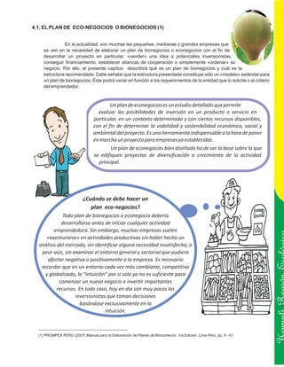4.1. EL PLAN DE ECO-NEGOCIOS O BIONEGOCIOS (1)


                En la actualidad, son muchas las pequeñas, medianas y grandes empresas que
     se ven en la necesidad de elaborar un plan de bionegocios o econegocios con el fin de
     desarrollar un proyecto en particular, «vender» una idea a potenciales inversionistas,
     conseguir financiamiento, establecer alianzas de cooperación o simplemente «ordenar» su
     negocio. Por ello, el presente capítuo describirá qué es un plan de bionegocios y cuál es la
     estructura recomendada. Cabe señalar que la estructura presentada constituye sólo un «modelo» estándar para
     un plan de bionegocios. Éste podrá variar en función a los requerimientos de la entidad que lo solicite o al criterio
     del emprendedor.



                                         Un plan de econegocios es un estudio detallado que permite
                                   evaluar las posibilidades de inversión en un producto o servicio en
                                 particular, en un contexto determinado y con ciertos recursos disponibles,
                                 con el fin de determinar la viabilidad y sostenibilidad económica, social y
                                 ambiental del proyecto. Es una herramienta indispensable a la hora de poner
                                 en marcha un proyecto para empresas ya establecidas.
                                         Un plan de econegocios bien diseñado ha de ser la base sobre la que
                                 se edifiquen proyectos de diversificación o crecimiento de la actividad
                                   principal.




                           ¿Cuándo se debe hacer un
                              plan eco-negocios?
              Todo plan de bionegocios o econegocio debería
             desarrollarse antes de iniciar cualquier actividad
         emprendedora. Sin embargo, muchas empresas suelen
     «aventurarse» en actividades productivas sin haber hecho un
  análisis del mercado, sin identificar alguna necesidad insatisfecha, o
   peor aún, sin examinar el entorno general y sectorial que pudiera
      afectar negativa o positivamente a la empresa. Es necesario
   recordar que en un entorno cada vez más cambiante, competitivo
     y globalizado, la “intuición” por sí sola ya no es suficiente para
            comenzar un nuevo negocio e invertir importantes                                                                 Ucayali Región
           recursos. En todo caso, hoy en día son muy pocos los
                   inversionistas que toman decisiones
                      basándose exclusivamente en la
                                 intuición.



  (1) PROMPEX PERÚ (2007) Manual para la Elaboración de Planes de Biocomercio. 1ra Edición. Lima Perú. pp. 9 - 61
 