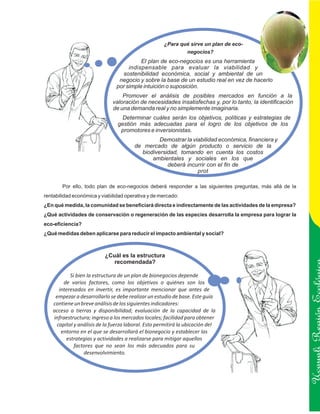 ¿Para qué sirve un plan de eco-
                                                            negocios?
                                         El plan de eco-negocios es una herramienta
                                    indispensable para evaluar la viabilidad y
                                 sostenibilidad económica, social y ambiental de un
                                negocio y sobre la base de un estudio real en vez de hacerlo
                               por simple intuición o suposición.
                                  Promover el análisis de posibles mercados en función a la
                              valoración de necesidades insatisfechas y, por lo tanto, la identificación
                              de una demanda real y no simplemente imaginaria.
                                 Determinar cuáles serán los objetivos, políticas y estrategias de
                                gestión más adecuadas para el logro de los objetivos de los
                                 promotores e inversionistas.
                                                Demostrar la viabilidad económica, financiera y
                                       de mercado de algún producto o servicio de la
                                         biodiversidad, tomando en cuenta los costos
                                             ambientales y sociales en los que
                                                   deberá incurrir con el fin de
                                                               prot

        Por ello, todo plan de eco-negocios deberá responder a las siguientes preguntas, más allá de la
rentabilidad económica y viabilidad operativa y de mercado:
¿En qué medida, la comunidad se beneficiará directa e indirectamente de las actividades de la empresa?
¿Qué actividades de conservación o regeneración de las especies desarrolla la empresa para lograr la
eco-eficiencia?
¿Qué medidas deben aplicarse para reducir el impacto ambiental y social?



                          ¿Cuál es la estructura
                             recomendada?

          Si bien la estructura de un plan de bionegocios depende
       de varios factores, como los objetivos o quiénes son los
     interesados en invertir, es importante mencionar que antes de
    empezar a desarrollarlo se debe realizar un estudio de base. Este guía
   contiene un breve análisis de los siguientes indicadores:

                                                                                                           Ucayali Región
   acceso a tierras y disponibilidad; evaluación de la capacidad de la
   infraestructura; ingreso a los mercados locales; facilidad para obtener
    capital y análisis de la fuerza laboral. Esto permitirá la ubicación del
      entorno en el que se desarrollará el bionegocio y establecer las
        estrategias y actividades a realizarse para mitigar aquellos
            factores que no sean los más adecuados para su
                desenvolvimiento.
 