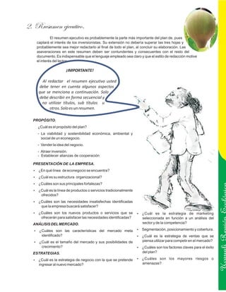 2. Rresumen ejecutivo.
             El resumen ejecutivo es probablemente la parte más importante del plan de, pues
    captará el interés de los inversionistas. Su extensión no debería superar las tres hojas y
    probablemente sea mejor redactarlo al final de todo el plan, al concluir su elaboración. Las
    aseveraciones en este resumen deben ser contundentes y consecuentes con el resto del
    documento. Es indispensable que el lenguaje empleado sea claro y que el estilo de redacción motive
    el interés del lector.

                      ¡IMPORTANTE!

       Al redactar el resumen ejecutivo usted
     debe tener en cuenta algunos aspectos
     que se menciona a continuación. Solo
     debe describir en forma secuencial y
       no utilizar títulos, sub títulos u
           otros. Solo es un resumen.

  PROPÓSITO.
    ¿Cuál es el propósito del plan?
    - La viabilidad y sostenibilidad económica, ambiental y
      social de un econegocio.
    - Vender la idea del negocio.
    - Atraer inversión.
    - Establecer alianzas de cooperación

  PRESENTACIÓN DE LA EMPRESA.
  ? línea de econegocio se encuentra?
  ¿En qué
  ? su estructura organizacional?
  ¿Cuál es
  ? son sus principales fortalezas?
  ¿Cuáles
  ? la línea de productos o servicios tradicionalmente
  ¿Cuál es
      ofrecidos?
  ? son las necesidades insatisfechas identificadas
  ¿Cuáles
      que la empresa buscará satisfacer?
  ? son los nuevos productos o servicios que se
  ¿Cuáles                                                        ? es
                                                                 ¿Cuál            la estrategia de marketing
      ofrecerán para satisfacer las necesidades identificadas?
                                                                                                                   Ucayali Región
                                                                    seleccionada en función a un análisis del
  ANÁLISIS DEL MERCADO.                                             sector y de la competencia?

   ¿Cuáles son las características del mercado meta
   ?                                                             Segmentación, posicionamiento y cobertura.
                                                                 ?
      identificado?                                              ?es la estrategia de ventas que se
                                                                 ¿Cuál
   ? el tamaño del mercado y sus posibilidades de
   ¿Cuál es                                                         piensa utilizar para competir en el mercado?
      crecimiento?                                               ? son los factores claves para el éxito
                                                                 ¿Cuáles
  ESTRATEGIAS.                                                      del plan?

  ? la estrategia de negocio con la que se pretende
  ¿Cuál es                                                       ¿Cuáles
                                                                 ?          son los mayores riesgos o
     ingresar al nuevo mercado?                                     amenazas?
 
