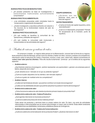 BUENAS PRÁCTICAS DE MANUFACTURA.
  ¿El proceso productivo se basa en investigaciones o
  ?
                                                                      EQUIPO GERENCIAL.
     conocimientos tradicionales suficientemente
     comprobados?                                                     ? nes
                                                                      ¿Quié              son las
                                                                         personas clave para el
  BUENAS PRÁCTICAS AMBIENTALES.
                                                                         éxito del negocio?
   ¿Las actividades propuestas están orientadas hacia la
   ?
                                                                      DATOS FINANCIEROS.
      conservación o regeneración de especies?
                                                                      ? el monto del capital requerido y cómo
                                                                      ¿Cuál es
   ? investigación y casuística suficiente con relación a
   ¿Existe
                                                                          será distribuido?
      los recursos de la biodiversidad materia del plan de
      econegocios?                                                    ? el desempeño proyectado? Periodo
                                                                      ¿Cuál es
                                                                          de recuperación de la inversión, punto de
    BUENAS PRÁCTICAS SOCIALES.
                                                                          equilibrio.
  ¿En qué medida se beneficia la comunidad de las
  ?
     operaciones y utilidades del negocio?
  ¿En qué medida la comunidad está involucrada y
  ?
     comprometida con las actividades del negocio?



3. Análisis de entorno y cadena de valor.
           Al comenzar a instalar un negocio debe pensar en la diferenciación, conocer bien la forma de su negocio,
   tener presente la idea de liderazgo, pensar como los clientes y hablar con ellos, conocer y analizar a la competencia,
   información sobre la estructura de costos y financiera, innovar y crear, pero, sobre todo, deberá concentrarse en
   «cómo crear valor para los clientes». Para ello resulta fundamental comenzar por el análisis de los siguientes
   aspectos:
    ? externo:
    Análisis
       ¿Qué factores externos al econegocio podrían representar una oportunidad o generar una amenaza para el
       óptimo desarrollo de la idea?
       ¿Cuán atractivo es el mercado en el que se pretende ingresar?
       ¿Cuál es el poder adquisitivo de los clientes o del mercado objetivo?
       ¿Cuál es el grado de rivalidad entre los competidores?
    ? interno:
    Análisis
       ¿Cuáles son las fortalezas del plan que podrían contribuir con el plan de econegocios?
       ¿Cuáles son las debilidades del plan que podrían perjudicar la puesta en marcha del econegocio?
    ? de la cadena de valor:
    Análisis
       ¿Cómo funciona la cadena de valor desde el productor primario hasta el consumidor final?
    ? de la cadena de valor - Cadena Productiva:
    Análisis                                                                                                                Ucayali Región
       ¿Qué agentes intervienen en el proceso productivo?
       ¿Cuál es la cadena de producción de las materias primas?
       Cada sector de productos y servicios tiene su propia cadena de valor. Es decir, una serie de actividades
       relacionadas e interconectadas que se reúnen para entregar un mayor valor al cliente. Éstas deben analizarse
       para determinar sus debilidades y amenazas y establecer planes de contingencia.
    ? de la cadena de valor - Cadena de Comercialización:
    Análisis
       ¿Cuál es la cadena de comercialización de los productos finales? ¿Quiénes intervienen en ella?
 