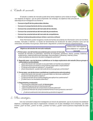 4. Estudio de mercado.
            El estudio o análisis de mercado puede tener tantos objetivos como dudas se tengan
    con respecto al negocio que se quiera emprender. Sin embargo, los objetivos más comunes en
    esta etapa de la investigación se orientan a:
      ? el perfil de los potenciales clientes.
      Conocer
      ? el comportamiento de los consumidores.
      Conocer
      ? las características del mercado de los clientes.
      Conocer
      ? las características del mercado de proveedores.
      Conocer
      ? las características del mercado de competidores.
      Conocer
      ? la demanda potencial por el bien o servicio a ofrecer.
      Estimar
            Esta información puede recogerse a través de fuentes secundarias de información como son los libros,
    revistas, manuales e Internet, o a través de herramientas de recolección de datos primarios como son las
    entrevistas, encuestas, focus groups, observación, degustación, prueba de producto o experimentación.
                                                                                   Utiliza estas interrogantes
            Objetivos del estudio de mercado realizado.                           para elaborar el estudio de
                                                                                             mercado
       1. Primer paso: uso de fuentes secundarias para conocer el mercado.
          Estudios de mercado ya publicados, memorias de empresas, periódicos, diarios, revistas, boletines y
          suplementos, material audiovisual (reportajes, documentales y noticieros), internet y Otros.
          ¿Qué resultados se obtuvieron de esta investigación preliminar?

        2. Segundo paso: uso de técnicas cualitativas en la etapa exploratoria del estudio (focus groups o
           entrevistas en profundidad).
           ?  ¿Qué información del mercado no se pudo hallar con fuentes secundarias?
           ?  ¿Qué información se solicitó a consumidores potenciales o especialistas?
           ? entrevistas se realizaron? ¿A quiénes?
              ¿Cuántas
           ?  ¿Qué interpretación pueden derivarse de los focus groups y entrevistas?

       3. Tercer paso: uso de técnicas cuantitativas (cuestionarios estructurados).
          ?  ¿Qué información del mercado no se pudo hallar con técnicas cualitativas?
          ? el total del público objetivo?
             ¿Cuál es
          ? el tamaño de la muestra elegida para aplicar los cuestionarios?
             ¿Cuál es
          ? fueron los resultados obtenidos?
             ¿Cuáles
      HS
        4. Seguimiento y evaluación.
           ?  Conclusiones obtenidas a partir del tercer paso.
           ?  ¿Qué perfil general tiene el cliente potencial?
           ?  ¿Qué comportamiento de compra tiene el cliente potencial?
           ? la intención de compra existente frente al nuevo producto o servicio?
              ¿Cuál es
              ? la estimación de la demanda que tendrá el negocio?
              ¿Cuál es                                                                                                Ucayali Región
5. Plan estratégico.
            Una vez concluida la etapa de investigación se inicia la de planeación, que es el proceso de establecer
    objetivos y estrategias para toda la organización. Empieza con el plan estratégico de la empresa, que debe
    mostrar ¿qué? se hará, ¿cómo? se hará, ¿cuándo? se hará y ¿quién? será la persona responsable de cada
    tarea.
 